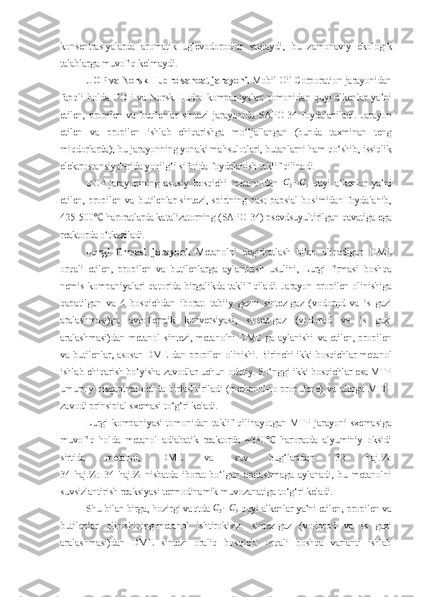 konsentrasiyalarda   aromatik   uglevodorodlar   saqlaydi,   bu   zamonaviy   ekologik
talablarga muvofiq kelmaydi.
UOP va Norsk Hudro sanoat jarayoni.  Mobil Oil Corporation jarayonidan
fapqli   holda   UOP   va   Norsk   Hudro   kompaniyalari   tomonidan   quyi   alkenlar   ya’ni
etilen,   propilen   va   butilenlar   sintezi   jarayonida   SAPO-34   foydalaniladi.   Jarayon
etilen   va   propilen   ishlab   chiqarishga   mo‘ljallangan   (bunda   taxminan   teng
miqdorlarda); bu jarayonning yonaki mahsulotlari, butanlarni ham qo‘shib, issiqlik
elektrostansiyalarida yoqilg‘i sifatida foydalanish taklif qilinadi.
UOP-jarayonining   asosiy   bosqichi   metanoldan  C2−C3   quyi   alkenlar   ya’ni
etilen,  propilen  va   butilenlar   sintezi,   spirtning   past   papsial   bosimidan   foydalanib,
425-500  haroratlarda katalizatorning (SAPO-34) psevdsuyultirilgan qavatiga ega	
℃
reaktorda o‘tkaziladi. 
Lurgi   firmasi   jarayoni.   Metanolni   degidratlash   bilan   olinadigan   DME
orqali   etilen,   propilen   va   butilenlarga   aylantirish   usulini,   Lurgi   firmasi   boshqa
nemis   kompaniyalari   qatorida  birgalikda  taklif   qiladi.   Jarayon   propilen   olinishiga
qapatilgan   va   4   bosqichdan   iborat:   tabiiy   gazni   sintez-gaz   (vodorod   va   is   gazi
aralashmasi)ga   avtoTermik   konversiyasi,   sintez-gaz   (vodorod   va   is   gazi
aralashmasi)dan   metanol   sintezi,   metanolni   DME   ga   aylanishi   va   etilen,   propilen
va butilenlar, asosan DME dan propilen olinishi. Birinchi ikki bosqichlar metanol
ishlab chiqarish bo‘yisha zavodlar uchun odatiy. So‘nggi ikki bosqichlar esa MTP
umumiy qisqaptma  octida  birlashtiriladi   (methanol-to-propulene)  va  ularga MTP-
zavodi prinsipial sxemasi to‘g‘ri keladi.
Lurgi   kompaniyasi   tomonidan   taklif   qilinayotgan   MTP-jarayoni   sxemasiga
muvofiq   holda   metanol   adiabatik   reaktorda   ~380   haroratda   alyuminiy   oksidi	
℃
sirtida   metanol,   DME   va   suv   bug‘laridan   32   haj.%:
34   haj.%:   34   haj.%   nisbatda   iborat   bo‘lgan   aralashmaga   aylanadi,   bu   metanolni
suvsizlantirish reaksiyasi termodinamik muvozanatiga to‘g‘ri keladi. 
Shu bilan birga, hozirgi vaqtda 	
C2−C3  quyi alkenlar ya’ni etilen, propilen va
butilenlar   olinishining-metanol   ishtirokisiz:   sintez-gaz   (vodorod   va   is   gazi
aralashmasi)dan   DME   sintezi   oraliq   bosqichi   orqali   boshqa   varianti   ishlab 