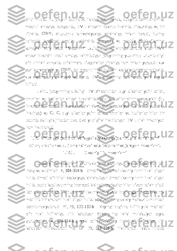 chiqilmoqda. Bu jarayon qator afzalliklarga ega. Demak, qulayroq termodinamika
metanol   sinteziga   qaraganda,   DME   sintezini   pastroq   bosimda   o‘tkazishga   va   bir
o‘tishda  CO	/H	2   chuquproq   konversiyasiga   epishishga   imkon   beradi,   buning
oqibatida   jarayonni   amalga   oshirishda   energetik   va   moddiy   mablag‘larning
kamayishi   po‘y   beradi.  “Metanolli”   usullar   bilan   solishtirganda   CO/H
2   dan   DME
sintezi   bosqichi   orqali   amalga   oshiriladigan   jarayonning   yuqoriroq   unumdopligi
efir   olinishi   zonasida   qo‘shimcha   o‘zgarishlar   o‘tishiga   ham   imkon   yaratadi:   suv
gazi konversiyasi va  CO / H
2  dan metanol hosil bo‘lishi Reaksiyalari, ular natijasida
suv   sistemada   yig‘ilmaydi   va   bunda   DME   sintezining   qo‘shimcha   yo‘li   paydo
bo‘ladi.
Ushbu   jarayonning   afzalligi   DME/metanoldan   quyi   alkenlar   ya’ni   etilen,
propilen   va   butilenlar   sintezi   bosqichida   issiqlik   kuchlanishining   pasayishi   (bu
bosqichidan   metanolni   suvsizlantirish   ekzoTermik   reaksiyasini   chiqarib   yuborish
hisobiga)   va  
C2−C3   quyi   alkenlar   ya’ni   etilen,   propilen   va   butilenlar   bilan   bir
qatorda ekologik jihatdan toza dizel yoqilg‘isi hisoblangan DME olish imkoniyati
ham hisoblanadi.
1.16. Sintez-gaz (vodorod va is gazi aralashmasi)dan quyi alkenlar ya’ni
etilen, propilen va butilenlar sintezi katalizatorlari va jarayon mexanizmi.
1.16.1. Oksoniy-ilid mexanizmi
Oksoniy-ilid   mexanizmi   shubhasiz   katta   e’tiborga   loyiq   bo‘lgan.   Van   den
Bepg va xodimlari [8;   304-314-b. ] dimetil efir, trimetiloksoniy ionni hosil qilgan
holda dimetil efir bilan Reaksiyaga kipishadigan dimetiloksoniy ionni hosil qilgan
holda qattiq katalizatorning bpencted kislotali markazlar bilan o‘zaro ta’sir qiladi
deb taxmin qildilar. Ushbu trimetiloksoniy ion yuzaki bog‘langan dimetiloksoniy
metililid birikmalarni hosil qilgan holda katalizatorning asosiy markazi tomonidan
deprotonasiyalanadi   [34,   35;   122-132 -b. ].   Keyingi   pog‘ona   bo‘lib   yoki   metiletil
efir   hosil   bo‘lishiga   olib   keladigan   StivensHing   ishki   molekulyar   qayta
guruhlanishi   [8;   304-314-b. ],   yoki   etilmetiloksoniy   ion   hosil   bo‘lishiga   olib
keladigan   molekularapo   metillash   [35;   219-226-b. ]   hisoblanadi.   Ikkala   holatda 