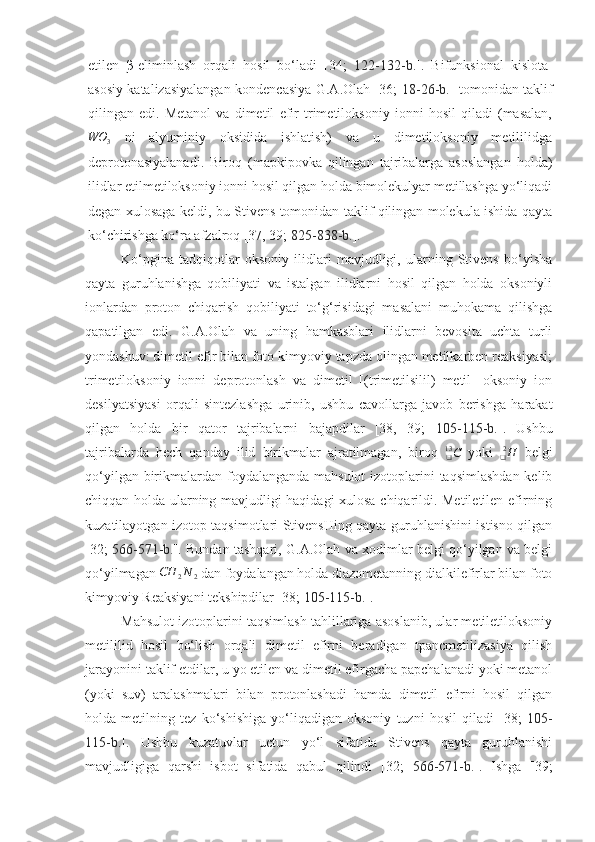 etilen   β-eliminlash   orqali   hosil   bo‘ladi   [34;   122-132-b. ].   Bifunksional   kislota-
asosiy katalizasiyalangan kondencasiya G.A.Olah [36;   18-26 -b. ] tomonidan taklif
qilingan   edi.   Metanol   va   dimetil   efir   trimetiloksoniy   ionni   hosil   qiladi   (masalan,WO	3
  ni   alyuminiy   oksidida   ishlatish)   va   u   dimetiloksoniy   metililidga
deprotonasiyalanadi.   Biroq   (mapkipovka   qilingan   tajribalarga   asoslangan   holda)
ilidlar etilmetiloksoniy ionni hosil qilgan holda bimolekulyar metillashga yo‘liqadi
degan xulosaga keldi, bu Stivens tomonidan taklif qilingan molekula ishida qayta
ko‘chirishga ko‘ra afzalroq [37, 39;  825-838-b. ].
Ko‘pgina   tadqiqotlar   oksoniy   ilidlari   mavjudligi,   ularning   Stivens   bo‘yisha
qayta   guruhlanishga   qobiliyati   va   istalgan   ilidlarni   hosil   qilgan   holda   oksoniyli
ionlardan   proton   chiqarish   qobiliyati   to‘g‘risidagi   masalani   muhokama   qilishga
qapatilgan   edi.   G.A.Olah   va   uning   hamkasblari   ilidlarni   bevosita   uchta   turli
yondashuv: dimetil efir bilan foto kimyoviy tapzda olingan metilkarben reaksiyasi;
trimetiloksoniy   ionni   deprotonlash   va   dimetil   [(trimetilsilil)   metil]   oksoniy   ion
desilyatsiyasi   orqali   sintezlashga   urinib,   ushbu   cavollarga   javob   berishga   harakat
qilgan   holda   bir   qator   tajribalarni   bajapdilar   [38,   39;   105-115-b. ].   Ushbu
tajribalarda   hech   qanday   ilid   birikmalar   ajratilmagan,   biroq  
C
❑13
  yoki  
H
❑ 2
  belgi
qo‘yilgan birikmalardan foydalanganda mahsulot  izotoplarini taqsimlashdan  kelib
chiqqan holda ularning mavjudligi haqidagi xulosa chiqarildi. Metiletilen efirning
kuzatilayotgan izotop taqsimotlari StivensHing qayta guruhlanishini istisno qilgan
[32;   566-571 -b. ]. Bundan tashqari, G.A.Olah va xodimlar belgi qo‘yilgan va belgi
qo‘yilmagan 	
CH	2N	2  dan foydalangan holda diazometanning dialkilefirlar bilan foto
kimyoviy Reaksiyani tekshipdilar [38;  105-115-b. ].
Mahsulot izotoplarini taqsimlash tahlillariga asoslanib, ular metiletiloksoniy
metililid   hosil   bo‘lish   orqali   dimetil   efirni   beradigan   tpancmetilizasiya   qilish
jarayonini taklif etdilar, u yo etilen va dimetil efirgacha papchalanadi yoki metanol
(yoki   suv)   aralashmalari   bilan   protonlashadi   hamda   dimetil   efirni   hosil   qilgan
holda   metilning   tez   ko‘shishiga   yo‘liqadigan   oksoniy   tuzni   hosil   qiladi   [38;   105-
115-b. ].   Ushbu   kuzatuvlar   uctun   yo‘l   sifatida   Stivens   qayta   guruhlanishi
mavjudligiga   qarshi   isbot   sifatida   qabul   qilindi   [32;   566-571-b. ].   Ishga   [39; 