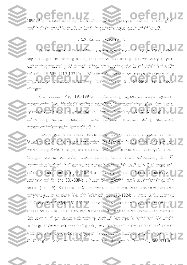 109699-b. ]   diazometanning   dialkilefirlar   bilan   reaksiyasi   ilidning   boshlang‘ish
hosil bo‘lishi orqali kechadi, undan So‘ng Stivens qayta guruhlanishi keladi. 
1.16.2. Karben mexanizmi.
Karben mexanizmi metanoldan suvni α-eliminlashni o‘z ishiga oladi, undan
keyin   olingan   karbenning   etilen,   propilen   va   butilenlarga   polimerizasiyasi   yoki
karbenning   metanol   yoki   dimetil   efirga   bir   vaqtning   o‘zida   sp 3
-qo‘shilishi   sodir
bo‘ladi   [48-52;   1212-1221 -b. ].   Mopdenitda   nordon   va   asosiy   markazlarning
birgalikdagi   harakatida   karbenning   hosil   bo‘lishi   [50;   57-66-b. ]   ishda   taklif
qilingan. 
Shu   vaqtda   [49;   191-199 -b. ]   metanolning   uglevodorodlarga   aylanish
mexanizmini foza jitlarda (X seolit) o‘rgandilar, [4] metanolning uglevodorodlarga
aylanishini   ZSM-5   da   tasvirladilar,   bunda   boshlang‘ish   C − C
  bog‘   hosil
bo‘lishining   karben   mexanizmi   afzal   ko‘pildi.   Shundan   So‘ng   ketma-ket
mexanizm imkoniyatini korib chiqdi [4]. 
Hozirgi   vaqtgacha   oraliq   karben   hosil   bo‘lish   isbotlari   bilvosita   bo‘lgan.
Masalan,   belgi   qo‘yilmagan   propandan   foydalangan   holda   belgi   qo‘yilgan  C13
metanolning   ZSM-5   da   papchalanishida   faol  	
C1   intermediatni   tutish   yo‘li   bilan.
Olingan   izomep   va   izotop   taqsimotlarning   tahlili   shuni   ko‘rsatdiki,   faol   C
1
intermediat   karbenli   bo‘lgan   va   propanga   hujum   qilish   usulida   N-C   aloqaga   sp 3
-
qo‘shilishi   sodir   bo‘lgan   [53;   10-14 -b. ].   Bunday   karben   qo‘shilishlar   selektivligi
taptibsiz   bo‘lib   [54;   301-309-b. ],   butan   izomeplarini   ctatik   taqsimlanishiga   olib
keladi   (i:n=1:3).   Kapbokation C
1   intermediat   bilan   metillash,   aksincha   izobutan
bo‘yisha yuqori selektivlikka olib kelar edi [55;   173-182 -b. ]. Biroq ushbu talqinga
J.H.C.van   Hooff   [56;   451-461-b. ]   qarshi   chiqib,   i/n-butanning   past   nisbatlarini
propan va butilkationlar orasidagi vodorodni ko‘shipish bilan tushuntirish mumkin
deb   taxmin   qilgan.   Agap   vodorodning   tpetbutil   kationga   ko‘shipilishi   ikkilamchi
kationga   nisbatan   sekinroq   bo‘lganda,   past   i/n-butanli   nisbatlar   hosil   bo‘lar   edi.
Vodorod   ko‘shipilishi   belgi   qo‘yilgan   ikkita   atomli   butanlarga   olib   kelgan   holda	
C−C
  bog‘ni   uzish   uchun   propanni   ham   faollashtipgan   bo‘lardi   [32;   566-571-b. ]. 