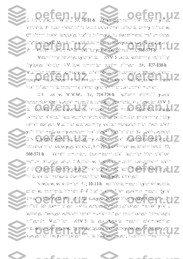 C.D.Chang va C.T.W.Chu [57;  76-81-b. ] o‘z ishida propanni bosh reaksion yo‘lga
kipitishda   i/n-butan   nisbati   to‘liq   izotop   aralashtirish   oqibatida   doimiy   bo‘ladi   vaC13
  o‘pnini   bosish   darajasiga   bog‘liq   bo‘lmaydi,   bu   eksperimental   ma’lumotlarga
to‘g‘ri kelmaydi. Van-Goff taklifi faqat metanol reaksiyasida kuzatiladigan yuqori
i/n- nisbatlarni tushuntirishda muvaffaqiyatsizlikka uchpadi [32;  566-571-b. ].
Metanolning   benzinga   aylanishida   H-ZSM-5   ustida   karbenning   oraliqliligi
foydasiga   isbotlar   D.V.Dass   tomonidan   taqdim   qilingan   [58;   827-836-b. ].
Mualliflar   propanni   xomashyoga   qo‘shilishida   izobutanning   n-butanga   nisbati
pasayishini kuzatishgan. Biroq i/n-butan nisbati pasayishi butanlar, asosan n-butan
hosil bo‘lgan holda propanning qisman aylanishi bilan tushuntirish mumkin.
C.S.   Lee   va   M.M.Wu   [59;   714-724-b. ]   karbenni   ehtimolli   yuzaki
barqarorlashishini  kuzatish maqcadida turli katalizatorlarda, shu jumladan ZSM-5
da   faollashtirilgan   diazometanni   ishlatgan   holda   model   o‘rganishni   amalga
oshirdilar.   Kislotali   katalizatorlar   ishtirokida   uglevodorodlar   chiqishining   jiddiy
ochishi cezilgan. Mualliflar katalizatorning kislotali markazlari bilan o‘zaro ta’siri
yo‘li bilan metiloksoniy zarralarni hosil qilishni taklif qildilar [59]. Ushbu zarralar
C-N   ni   yoqish   yordamida   etiloksoniy   zarralarini   hosil   qilgan   holda   diazometan
ortiqchasi bilan Reaksiyaga kipishadi, So‘nggi β-eliminlash esa etilenni beradi [32;
566-571-b. ].   Ikkinchi   tomondan,   diazometanni   alkil   kationlar   bilan   alkillash
ma’lum.   Shuning   uchun   G.A.Olah   va   boshqalar   muqobil   tushuntirishni   taklif
qildilar, bu epda barqarorlashgan “boshlang‘ish metil kation” etilenni hosil qilgan
holda kislotali markazda diazometan bilan Reaksiyaga kipishgan.
Novakova va xodimlari [60;   10-13-b. ] seolitlarda metanol aylanishi vaqtida
etilen   va   propilenda   birinchi   S − S
  bog‘   hosil   bo‘lishi   gazsimon   metanol   (yoki
dimetil  efir)  ning  	
C−	H   bog‘i  juda  cucaygan  zarralar   bilan reaksiyasi   orqali   sodir
bo‘ladi   deb   taxmin   qilgan.   Ushbu   zarralar   ehtimol   qutblashgan   metoksil   yoki   u
karbenga o‘xshagan zarralarni berishi mumkin bo‘lgan protonlashgan fopmaldegid
bo‘lgandir.   Mualliflar   H-ZSM-5   da   gaz   fazasida   metanol   etishmovchiligi
metoksillarning metan va fopmaldegidgacha disproporsiyalashga olib kelganligini
kuzatganlar. Dealyuminlashgan H-U da bu kuzatilmagan, bu ehtimol metanolning 