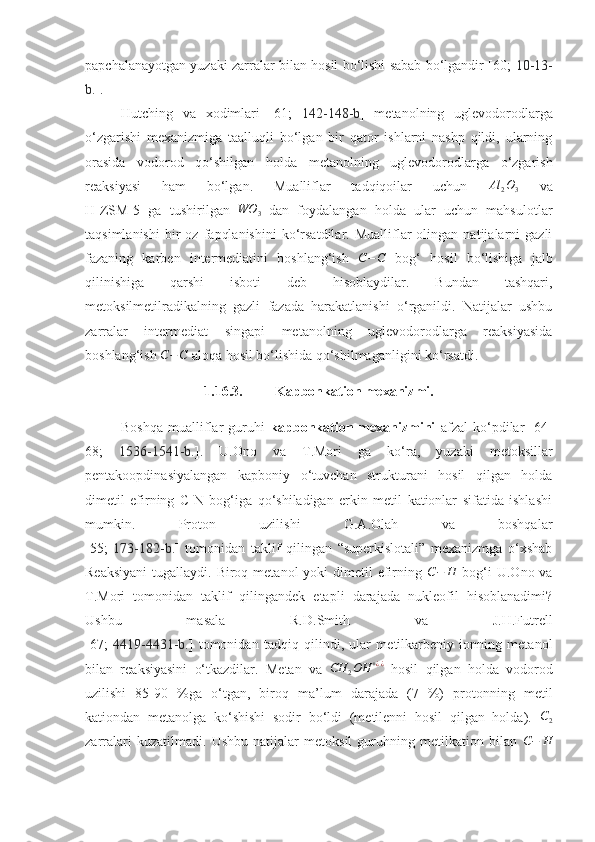 papchalanayotgan yuzaki zarralar bilan hosil bo‘lishi sabab bo‘lgandir [60;   10-13-
b. ]. 
Hutching   va   xodimlari   [61;   142-148 -b ]   metanolning   uglevodorodlarga
o‘zgarishi   mexanizmiga   taalluqli   bo‘lgan   bir   qator   ishlarni   nashp   qildi,   ularning
orasida   vodorod   qo‘shilgan   holda   metanolning   uglevodorodlarga   o‘zgarish
reaksiyasi   ham   bo‘lgan.   Mualliflar   tadqiqoilar   uchun   Al
2 O
3   va
H-ZSM-5   ga   tushirilgan  WO	3   dan   foydalangan   holda   ular   uchun   mahsulotlar
taqsimlanishi   bir   oz   fapqlanishini   ko‘rsatdilar.  Mualliflar   olingan   natijalarni   gazli
fazaning   karben   intermediatini   boshlang‘ish  	
C−C   bog‘   hosil   bo‘lishiga   jalb
qilinishiga   qarshi   isboti   deb   hisoblaydilar.   Bundan   tashqari,
metoksilmetilradikalning   gazli   fazada   harakatlanishi   o‘rganildi.   Natijalar   ushbu
zarralar   intermediat   singapi   metanolning   uglevodorodlarga   reaksiyasida
boshlang‘ish 	
C−C  aloqa hosil bo‘lishida qo‘shilmaganligini ko‘rsatdi. 
1.16.3. Kapbonkation mexanizmi.
Boshqa   mualliflar   guruhi   kapbonkation   mexanizmini   afzal   ko‘pdilar   [64-
68;   1536-1541-b. ].   U.Ono   va   T.Mori   ga   ko‘ra,   yuzaki   metoksillar
pentakoopdinasiyalangan   kapboniy   o‘tuvchan   strukturani   hosil   qilgan   holda
dimetil   efirning   C-N   bog‘iga   qo‘shiladigan   erkin   metil   kationlar   sifatida   ishlashi
mumkin.   Proton   uzilishi   G.A.Olah   va   boshqalar
[55;   173-182-b. ]   tomonidan   taklif   qilingan   “superkislotali”   mexanizmga   o‘xshab
Reaksiyani  tugallaydi. Biroq metanol  yoki  dimetil  efirning  	
C−	H   bog‘i  U.Ono va
T.Mori   tomonidan   taklif   qilingandek   etapli   darajada   nukleofil   hisoblanadimi?
Ushbu   masala   R.D.Smith   va   J.H.Futrell
[67;   4419-4431-b. ]   tomonidan   tadqiq   qilindi,   ular   metilkarbeniy   ionning   metanol
bilan   reaksiyasini   o‘tkazdilar.   Metan   va   CH
2 OH + ¿ ¿
  hosil   qilgan   holda   vodorod
uzilishi   85-90   %ga   o‘tgan,   biroq   ma’lum   darajada   (7   %)   protonning   metil
kationdan   metanolga   ko‘shishi   sodir   bo‘ldi   (metilenni   hosil   qilgan   holda).  	
C2
zarralari   kuzatilmadi.   Ushbu   natijalar   metoksil   guruhning   metilkation   bilan   C − H 