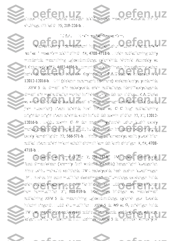 aloqasi   hujumini   nazarda   tutadigan   taklif   qilingan   mexanizm   xucusida   bir   oz
shubhaga olib keldi [35;   219-226 -b. ].
1.16.4. Erkin radikalli mexanizm.
Metoksiok s oniy   intermediatlarni   hosil   qilish   uchun   muqobil   sifatida   erkin
radikalli   mexanizm   taklif   qilindi   [6 8 ;   4708-4718 -b. ].   Erkin   radikallarning   tabiiy
mopdenitda   metanolning   uglevodorodlarga   aylanishida   ishtiroki   Zatorckiy   va
S.Kpjanovckiy [69;  4692-4696-b. ] tomonidan taklif qilingan, biroq ularning xabap
berishida   eksperimental   isbotisiz.   Keyinchalik   J.K.A.Clarke   va   boshqalar   [7 0 ;
12012-12016-b. ]   EPP   (elektron   paramagnit   pezonanc)   spektrcokopiya   yordamida
H-ZSM-5   da   dimetil   efir   reaksiyasida   erkin   radikallarga   identifikasiyalaganda
dimetil  efir   metilradikallar   manbai  bo‘lishi   mumkin  deb tan  oldilar. J.K.A.Clarke
va xodimlari radikallar dastlab dimetil efirning paramagnit markazlar bilan (qattiq
jism   nuqsonlari)   o‘zaro   ta’sirida   hosil   bo‘ladi   va  C−C   bog‘   radikallarning
to‘g‘ridan to‘g‘ri o‘zaro ta’sirida sodir bo‘ladi deb taxmin qildilar [3 2 , 7 0 ;   12012-
12016-b. ].   Ushbu   taxmin  	
C−	H   dan   protonni   yo‘qotish   uchun   kuchli   asosiy
markazlardagi ehtiyojni istisno qiladi, bu aytib o‘tilgan bir qator mexanizmlarning
asosiy kamchiligidir [3 2;   566-571 - b. ]. Biroq ushbu konsepsiya  seolit yuzasi  bilan
radikal o‘zaro ta’siri imkoni sababli ehtimoli kam deb korib chiqilgan [8, 68;  4708-
4718-b. ]. 
Choukroun   va   hammualliflar   [7;   231-237-b. ]   DME   radikal   dimepizasiya
faqat   dimetoksietan   (kremniy   ftorli   vodorod   kislotada)   bepganligini   kuzatganlar.
Biroq   ushbu   mahsulot   seolitlarda   DME   reaksiyasida   hech   qachon   kuzatilmagan
[34].   Boshqa   bir   qator   mualliflar   eksperimental   ma’lumotlarga   asoslangan   holda
erkin   radikal   mexanizmiga   qarshi   fikr   bildirganlar.   Huddi   shundan   fikrni   Hunter
ham   hammualliflar   [71;   908-919-b. ]   bilan   birga   bildirgan   va   metoksimetil
radikalning   ZSM-5   da   metanolning   uglevodorodlarga   aylanish   gaz   fazasida
holatini   o‘rgandi.   Huddi   shu   mualliflar   H-ZSM-5   da  	
NO   va  	O2   qo‘shilgan   holda
DME   va   metanolning   reaksiyasini   tadqiq   qilgan   vaqtda   xuddi   shunaqa   xulosaga
kelgan.   Ushbu   ish   davomida   G.J.Hutchings   H-ZSM-5   da   ingibirlash   xomashyosi 