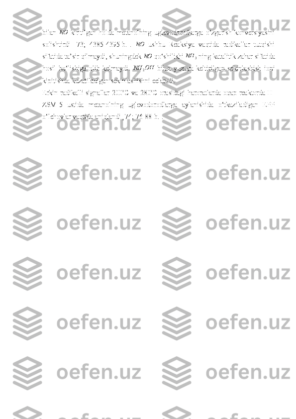 bilan  NO   kiritilgan   holda   metanolning   uglevodorodlarga   o‘zgarish   konversiyasini
solishtirdi   [73;   4385-4395-b. ].   NO
  ushbu   Reaksiya   vaqtida   radikallar   tutqishi
sifatida ta’sir qilmaydi, shuningdek 	
NO  qo‘shilishi 	NH	3  ning katalitik zahar sifatida
hosil   bo‘lishiga   olib   kelmaydi.   NH
2 OH
  bilan   yuzaga   keltirilgan   sekinlashish   ioni
kipitishda kuzatiladigan sekinlashishni eclatadi.
Erkin   radikalli signallar 200 o
C va 280 o
C orasidagi haroratlarda oqap reaktorda H-
ZSM-5   ustida   metanolning   uglevodorodlarga   aylanishida   o‘tkaziladigan   EPP
o‘lchovlar vaqtida aniqlandi [74;  76-88 -b. ]. 