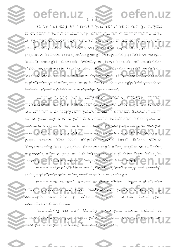 K IRISH
Bitiruv malakabiy ishi mavzusining asoslanishi va dolzarbligi.   Dunyoda
etilen,   propilen   va   butilenlardan   keng   ko‘lamlarda   har   xil   polimer   materiallar   va
asosiy   organik   sintezning   ayrim   mahsulotlari   ishlab   chiqarilganligi   uchun   katta
amaliy   ahamiyat   kasb   etadi.   Hozirgi   vaqtda   sanoatda   quyi   alkenlar,   ya’ni   etilen,
propilen va butilenlar asosan, neftning yengil fraksiyalarini pipolizlab va gazoylni
katalitik   krekinglab   olinmoqda.   Mahalliy   va   dunyo   bozorida   neft   narxlarining
o‘sishi   davom   etmoqda.   Shuning   uchun   uglevodorodlarning   muqobil   manbalarini
izlash, shuningdek uglevodorodli xomashyodan, ya’ni tabiiy gaz va neft gazlaridan
quyi alkenlar, ya’ni etilen, propilen va butilenlar olish texnologiyalarini yaratish va
borlarini takomillashtirish muhim ahamiyat kasb etmoqda. 
Jahonda   bugungi   kunda   tabiiy   gazni   organik   sintezning   qimmatli
mahsulotlariga   va   yarim   mahsulotlariga   qayta   ishlashning   yuqori   samarali
usullarini hamda texnologiyalarini yaratish dolzarb hisoblanadi. Xususan, muqobil
xomashyodan   quyi   alkenlar   ya’ni   etilen,   propilen   va   butilenlar   olishning   usullari
orasida etilen, propilen va butilenlarni metanning sintez-gazga oraliq konversiyasi
orqali   olish   eng   istiqbolli   usul   hisoblanadi.   Bu   etilen,   propilen   va   butilenlarni
yuqori   unumlar   bilan   ishlab   chiqarish   imkonini   beradi.   So‘nggi   yillarda
kimyogarlarning   katta   qiziqishini   sintez-gaz   orqali   etilen,   propilen   va   butilenlar,
eng   avvalo,   etilen   va   propilen   olish   imkoniyatini   jalb   qilishdan   iborat   bo‘lib,   bu
ustivor yo‘nalishda keng qampovli ilmiy izlanishlar olib borilmoqda .
Tadqiqot ob yekti ʻ sifatida   metanol , dimetilefir, katalizator, yuqori kremniyli
seolit, quyi alkenlar ya’ni etilen, propilen va butilenlar  olingan.
Tadqiqotning   maqsadi.   Metanol   va   dimetilefirdan   olingan   quyi   alkenlar
sintezining   yuqori   samarali   seolitli   katalizatorlarini   yaratish   hamda   jarayonga
texnologik   parametplarning   ta’sirini   o‘rganish   asosida   texnologiyani
takomillashtirishdan iborat .
Tadqiqotning   vazifalari   Mahalliy   xomashyolar   asosida   metanol   va
dimetilefirdan   olingan   quyi   alkenlar   ya’ni   etilen,   propilen   va   butilenlar   sintezi
reaksiyasi uchun yangi tarkibdagi katalizatorlar yaratish; 