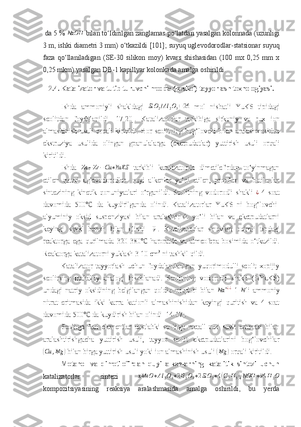  da 5   % NaOH  bilan to‘ldirilgan zanglamas po‘latdan  ya salgan kolonnada (uzunligi
3 m, ishki diametri 3 mm) o‘tkazildi   [101]; su yu q uglevodorodlar - statsionar suyuq
faza   qo‘llaniladigan   (SE-30   silikon   mo y )   kvars   shishasidan   (100   mx   0,25   mm   x
0,25 mkm)  yasalgan  DB-1 kapill ya r kolonka da amalga oshirildi.
2.4. Katalizator va tutib turuvchi modda (nositel) tayyorlash texnologiyasi.
Ishda   ammoniyli   shakldagi  	
SiO	2/Al	2O3=26   mol   nisbatli   YuKS   tipidagi
seolitdan   foydalanildi   [ 17 -2 0 ].   Katalizatorlar   tarkibiga   sirkoniy   va   rux   ion
almashinish   usuli   orqali   kiritildi.   Bor   seolitning   bog‘lovchi   bilan   aralashmasidan
ekstruziya   usulida   olingan   gpanulalarga   (ekctpudatlar)   yuttirish   usuli   orqali
kiritildi.
Ishda  	
Zn	−	Zr	−Cu	∗YuKS   tarkibli   katalizatorda   dimetilefirdan   to‘yinmagan
etilen   qatori   uglevodorodlar-   quyi   alkenlar   ya’ni   etilen,   propilen   va   butilenlar
sintezining   kinetik   qonuniyatlari   o‘rganildi.   Seolitning   vodorodli   shakli   ¿
  4   soat
davomida   500   da   kuydirilganda   olindi.   Katalizatorlar   YuKS   ni   bog‘lovchi-	
℃
alyuminiy   oksid   suspenziyasi   bilan   aralashtirish   yo‘li   bilan   va   ekctpudatlarni
keyingi   shakl   berish   bilan   olindi   [9].   Katalizatorlar   sinovlari   oqimli   tipdagi
reaktorga   ega   qurilmada   320-380   haroratda   va   atmcofepa   bosimida   o‘tkazildi.	
℃
Reaktorga katalizatorni yuklash 3-10 cm 3
 ni tashkil qildi.
Katalizator   tayyorlash   uchun   foydalaniladigan   yuqorimodulli   seolit   xopijiy
seolitning   mahalliy   analogi   hisoblanadi.   Seolitning   vodorodli   shakli   (HYuKS)
undagi   natriy   oksidining   belgilangan   qoldiq   miqdori   bilan  	
Na	+¿¿   1  	N li   ammoniy
nitrat   eritmasida   ikki   karra   kationli   almashinishidan   keyingi   quritish   va   4   soat
davomida 500  da kuydirish bilan olindi [1	
℃ 4 - 17 ].
Seolitga   faol   elementlar   dastlabki   seolitga   metall   tuzi   suvli   eritmasi   bilan
aralashtirishgacha   yuttirish   usuli,   tayyor   seolit   ekctpudatlarini   bog‘lovchilar	
(
Cu , Mg	)
 bilan birga yuttirish usuli yoki ion almashinish usuli 	( Mg	)
 orqali kiritildi.  
Metanol   va   dimetilefirdan   quyi   alkenlarning   katalitik   sintezi   uchun
katalizatorlar   sintezi  	
xMeO	∗Al	2O3∗2B2O3∗2SiO	2∗4(C2H	5)4NOH	∗96	H	2O
kompozitsiyasining   reaksiya   aralashmasida   amalga   oshirildi,   bu   yerda 