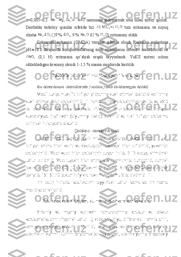 x=0,005÷0,1.  Me	=	Mg	,Zn	,Zr	.YuKS   namunasi  gidrotermik usul  bilan sintez qilindi .
Dastlabki   tarkibi y   qismlar   sifatida   biz  	
Al	(NO	3)3∗9H	2O   tuzi   eritmasini   va   su yu q
shisha  	
Na	2SiO	3  (29 %  SiO
2 ; 9 %  Na
2 O
 62 %  H
2 O
) eritmasini oldik .
Geksametilendiamin   ( GMDA )   templat   sifatida   olin di   Reaksion   aralashma
pH  10.8   darajasida   komponentlarning   suvli   eritmalarini   intensiv   aralashtirish   va	
HNO	3
  (0,1   N)   eritmasini   qo‘shish   orqali   ta yyo rlandi.   YuKS   sintez i   uchun
ishlatiladigan kremni y  oksidi 1-1,5 %  massa  miqdorida kiritildi .
2.5. Katalizatorlarni modifikatsiya qilish usullari
Ion almashinuvi sharoitlarida (seolitni yuvib tashlamagan holda)
Metall tuziga muvofiq bo‘lgan gidratning suvli eritmasi dastlabki seolitning
suvli   eritmasi   bilan   aralashtirildi   [1]   hamda   doimiy   aralashtirilgan   holda   va   95 o
C
da   qizdirishda   ikki   soat   davomida   o‘tkazildi.   Shundan   so‘ng   hosil   bo‘lgan
suspenziyaga   bog‘lovchi   (alyuminiy   oksidi)   qo‘shildi   va   hosil   bo‘lgan   aralashma
qoliplash holatigacha etkazildi. 
Qoldiqsiz shimdirish usuli
Tegishli   metall   tuzining   hisob   miqdori   distillangan   suvda   eritildi.     Hosil
bo‘lgan   eritma   bilan   seolit   va   ekstrudatlar   naveskasi   bilan   to‘ldirildi,   yaxshilab
aralashtirildi.   Vaqti-vaqti   bilan   aralashtirib   turgan   holda   2-12   soatga   shimdirish
uchun   qoldirildi.   Vaqt   tugashi   bilan   eritma   suv   hammomida   buriqtirildi,   quritish
javonida   (T=100-110 o
C)   10   soat   davomida   quritildi.   So‘ngra   50 o
C/soat   qizdirish
tezligida 150-500 o
C dasturi bo‘yisha havo muhitida mufelda qizdirildi  [1] .
Bir   qator   hollarda   katalizatorni   tayyorlash   uchun   ketma-ket   bir   nechta
metodikalar ishlatildi. 
2.6. Namunalarining struktur va tekstur xarakteristikalari.
Sirkoniy   va   magniy   saqlovchi   namunalarining   struktur   va   tekstur
xarakteristikalari ni o‘rganish uchun   IQ-spektrsokopiya, diffepensial Termik tahlil,
termogpavimetriya   usullari   qo‘llanildi;   shuningdek   seolitning   benzol   bo‘yisha
adsorbsion sig‘imi Dubinin tenglamasidan foydalanib, adsorbsiyaning chegapaviy 