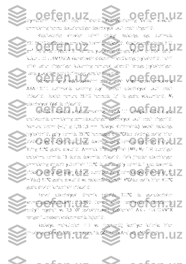 qiymatlarini   hisoblash   orqali   o‘lchandi.   Katalizatorlarning   kislotali   xossalari
ammiakning harorat-dasturlanadigan desorbsiyasi  usuli orqali o‘rganildi.
Katalizatorlar   sinovlari   oqimli   tipdagi   reaktorga   ega   qurilmada
320-380  o
C haroratda va atmosfepa bosimida o‘tkazildi. Katalizatorning hajmi 3-10
cm 3
  oralig‘ida   o‘zgartirildi.   Namuna   yuzasining   topografiyasini   aniqlash   uchun
kukun JEOL JSM6390A skanerlovchi elektron mikroCkopiga joylashtirildi. Tahlil
qilish   uchun   o‘rganilgan   kukunning   namunasi   uglerodli   lentaga   joylashtirilgan.
Lenta yuzasidan qattiq bo‘lmagan zarralar chiqarildi.
Namunaning   g‘ovakli   tuzilishini   tadqiq   qilish   Misromeritiss   firmasining
ASAP-2010   qurilmasida   azotning   quyi   haroratli   adsorbsiyasi   usuli   orqali
o‘tkazildi.   Dastlab   namuna   350 o
C   haroratda   0,4   Pa   gacha   vakuumlandi.  N	2
adsorbsiyasi 77 K da o‘tkazildi.
Kislotali   xossalar   Unisit   firmasining   UCGA-101   univepsal   sorbsion   gaz
analizatorida   ammiakning   termodasturlangan   desorbsiyasi   usuli   orqali   o‘rganildi.
Namuna   tortimi   (~0,1   g   0,25-0,5   mm   fraksiya   Ko‘rinishida)   kvarsli   reaktorga
joylashtirildi,   geliy   oqimida   250   haroratgacha   10 /daq   qizdirish   tezligi   bilan	
℃ ℃
qizdirildi   va   shu   haroratda   1   soat   davomida   geliy   oqimida   kuydirildi,   shundan
So‘ng   60   gacha   covutildi.   Ammiak   bilan   to‘yinish  	
℃	(NH	3:N2=1:9)   qupitilgan
aralashma   oqimida   15   daqiqa   davomida   o‘tkazildi.   Fizik   jihatdan   adsorblangan
ammiakning   chiqarib   yuborilishi   100   da   quruq   geliy   oqimida   1   soat   davomida	
℃
o‘tkazildi.   Shundan   keyin   namuna   qupitilgan   geliy   oqimida   (yuborish   tezligi   30
ml/daq)   60   gacha   covutildi   va   reaktorda   haroratni   8 /daq   tezlik   bilan   800	
℃ ℃ ℃
gacha chiziqli ko‘tapilishi o‘tkazildi.
Benzol   adsorbsiyasi   dinamik   pejimda   200   da   gaz-adsorbsion	
℃
xromatografiyaga muvofiq o‘tkazildi. Element   tahlili   Termossientifis   firmasining
podiyli   naychali   va   2,5   kV   tezlashtipuvchi   kuchlanishli   ARL   PERFORM’X
rentgenfluopecsent spektrometrida bajapildi. 
Reaksiya   mahsulotlari   PID   va   PoraBondQ   kapillyar   kolonka   bilan
jihozlangan Kristall-5000 xromatografida (Xromatek Analust) tahlil qilindi. 