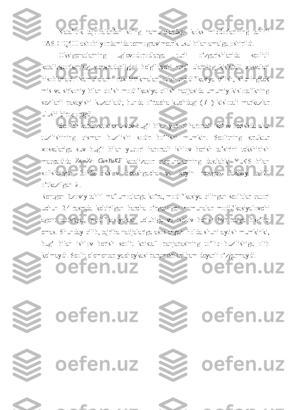 Katalitik   tajribalardan   so‘ng   namunalardagi   koks   miqdorlarining   tahlili
TASDTQ600 asbobi yordamida termogravimetrik usul bilan amalga oshirildi. 
Oksigenatlarning   uglevodorodlarga   turli   o‘zgarishlarida   seolitli
katalizatorlarning   samaradopligini   belgilovchi   omil   ularning   kislotali   xossalari
hisoblanadi.   Namunalarni   rux   birikmalari   bilan   modifikasiya   qilish,   shuningdek
mis   va   sirkoniy   bilan   qo‘sh   modifikasiya   qilish   natijasida   umumiy   kislotalikning
sezilarli   pasayishi   kuzatiladi;   bunda   o‘rtacha   kuchdagi   (I/II)   kislotali   markazlar
ulushi biroz ortadi.
Seolitli katalizatorlarni suv bug‘i bilan yuqori haroratli ishlov berishda ular
tuzilishining   qisman   buzilishi   sodir   bo‘lishi   mumkin.   Seolitning   struktur
xossalariga   suv   bug‘i   bilan   yuqori   haroratli   ishlov   berish   ta’sirini   tekshipish
maqcadida   Zn − Zr − Cu ∗ YuKS
  katalizator   namunalarining   dastlabki   YuKS   bilan
solishtirgan   holda   ishlov   berishgacha   va   keyin   rentgen   fazaviy   tahlil
o‘tkazilgan[9].
Rentgen fazoviy tahlil ma’lumotlarga ko‘ra, modifikasiya qilingan seolitlar qatori
uchun   2.4-rasmda   keltirilgan   barcha   o‘rganilgan   namunalar   modifikasiyalovchi
agent   tabiatiga,   modifikasiyalash   uclubiga   va   ishlov   berish   haroratiga   bog‘liq
emas. Shunday qilib, tajriba natijalariga asoslangan holda shuni aytish mumkinki,
bug‘   bilan   ishlov   berish   seolit   kpistall   panjapasining   to‘liq   buzilishiga   olib
kelmaydi. Seolit elementap yacheykasi parametplari ham deyarli o‘zgarmaydi. 