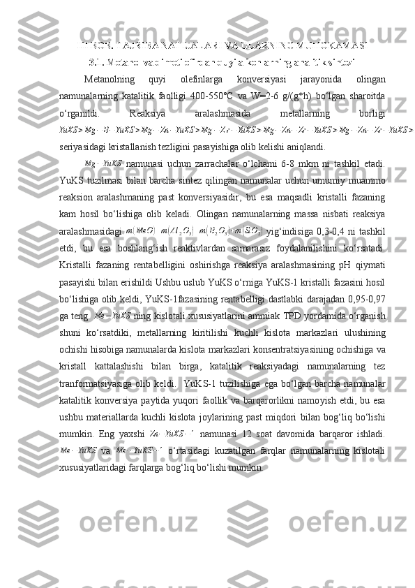 III BOB. TAJRIBA NATIJALARI VA ULARNING MUHOKAMASI
3.1. Metanol va dimetilefirdan quyi alkenlarning analitik sintezi
Metanolni ng   quyi   olefinlarga   konversiya si   jarayonida   olingan
namunalarning   katalitik   faolligi   400-550°C   va   W=2-6   g/(g*h)   bo‘lgan   sharoitda
o‘rganildi .   Reaksiya   aralashmasida   metallarning   borligi
YuKS > Mg − B − YuKS > Mg − Zn − YuKS > Mg − Z r − YuKS > Mg − Zn − Zr − YuKS > Mg − Zn − Zr − YuKS > Mg − Zn − Zr − B − YuKS
seriyasidagi kristallanish tezligini pasayishiga olib kelishi aniqlandi.
Mg − YuKS
  namunasi   uchun   zarrachalar   o‘lchami   6-8   mkm   ni   tashkil   etadi .
YuKS tuzilmasi  bilan  barcha  sintez  qilingan  namunalar  uchun  umumi y   muammo
reaksion   aralashmaning   past   konversiyasidir,   bu   esa   maqsadli   kristalli   fazaning
kam   hosil   bo‘lishiga   olib   keladi.   Olingan   namunalarning   massa   nisbati   reaksiya
aralashmasidagi  m(MeO	)+m(Al	2O3)+m(B2O3)+m	(SiO	2)   yi g‘indisiga   0,3-0,4   ni   tashkil
etdi,   bu   esa   boshlang‘ish   reaktivlardan   samarasiz   fo y dalanilishini   ko‘rsatadi.
Kristalli   fazaning   rentabelligini   oshirishga   reaksiya   aralashmasining   pH   qi y mati
pasayishi bilan erishildi   Ushbu uslub   YuKS o‘rniga YuKS-1 kristalli fazasini hosil
bo‘lishiga olib keldi, YuKS-1fazasining rentabelligi dastlabki darajadan   0,95-0,97
ga teng.  Me − YuKS
 ning kislotali xususiyatlarini ammiak   TPD yordamida o‘rganish
shuni   ko‘rsatdiki,   metallarning   kiritilishi   kuchli   kislota   markazlari   ulushining
ochishi hisobiga namunalarda kislota  markazlari  konsentratsiyasining ochishiga va
kristall   kattalashishi   bilan   birga,   katalitik   reaksiyadagi   namunalarning   tez
tranformatsiyasiga   olib   keldi .     YuKS-1   tuzilishiga   ega   bo‘lgan   barcha   namunalar
katalitik konversiya  pa y tida   yu qori  faollik va barqarorlikni  namo y ish etdi, bu esa
ushbu   materiallarda   kuchli   kislota   jo y larining   past   miqdori   bilan   bog‘liq   bo‘lishi
mumkin.   Eng   ya xshi  	
Zn	−YuKS	−1   namunasi   12   soat   davomida   barqaror   ishladi.
Me − YuKS
  v a   Me − YuKS − 1
  o‘rtasidagi   kuzatilgan   farqlar   namunalarning   kislotali
xususiyatlaridagi farqlarga bog‘liq bo‘lishi mumkin. 