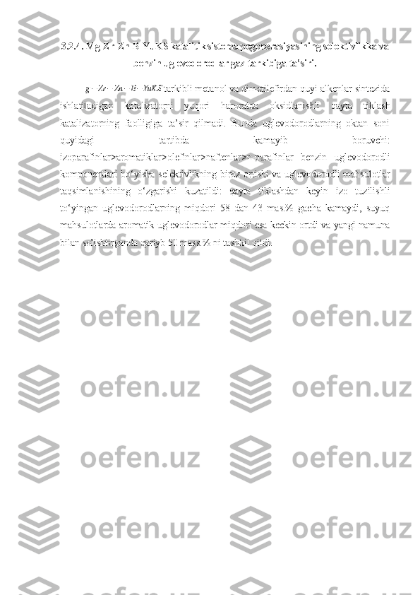 3.2.4. Mg-Zr-Zn-B-YuKS
  katalitik
  sistema pegenerasiyasining selektivlikka va
benzin uglevodorodlar gaz tarkibiga ta’siri.g−	Zr	−	Zn	−	B−YuKS
  tarkibli metanol va dimetilefirdan quyi alkenlar sintezida
ishlatiladigan   katalizatorni
  yuqori   haroratda   oksidlanishli   qayta   tiklash
katalizatorning   faolligiga   ta’sir   qilmadi.   Bunda   uglevodorodlarning   oktan   soni
quyidagi   tartibda   kamayib   boruvchi:
izoparafinlar>aromatiklar>olefinlar>naftenlar>n-parafinlar   benzin   uglevodorodli
komponentlari bo‘yisha selektivlikning biroz ortishi va uglevodorodli mahsulotlar
taqsimlanishining   o‘zgarishi   kuzatildi:   qayta   tiklashdan   keyin   izo   tuzilishli
to‘yingan   uglevodorodlarning   miqdori   58   dan   43   mas.%   gacha   kamaydi,   suyuq
mahsulotlarda aromatik uglevodorodlar miqdori esa keckin ortdi va yangi namuna
bilan solishtirganda qariyb 50 mass.% ni tashkil qildi. 