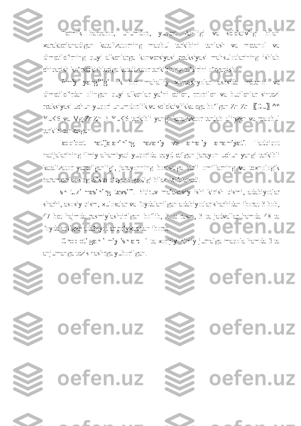 Termik   barqaror,   unumdop,   yuqori   faolligi   va   selektivligi   bilan
xarakterlanadigan   katalizatorning   maqbul   tarkibini   tanlash   va   metanol   va
dimetilefirning   quyi   alkenlarga   konversiyasi   reaksiyasi   mahsulotlarining   ishlab
chiqarish ko‘rsatkishlariga katalizator tarkibining ta’sirini o‘rganish.
Ilmiy   yangiligi   ilk   bor   mahalliy   xomashyolar   asosida   metanol   va
dimetilefirdan   olingan   quyi   alkenlar   ya’ni   etilen,   propilen   va   butilenlar   sintezi
reaksiyasi uchun yuqori unumdoplik va selektivlikka ega bo‘lgan Zn-Zr- 〖 Cu 〗 ^*
YuKS   va   Mg-Zr-Zn-B-YuKS   tarkibli   yangi   katalizator   tanlab   olingan   va   maqbul
tarkibi tanlangan .
Tadqiqot   natijalarining   nazariy   va   amaliy   ahamiyati .   Tadqiqot
natijalarining   ilmiy  ahamiyati   yuqorida   qayd   etilgan   jarayon   uchun   yangi   tarkibli
katalizator   yaratilganligi,   jarayonning   borishiga   turli   omillarning   va   texnologik
parametplarning ta’siri o‘rganilganligi bilan izohlanadi .
Ish   tuzilmasining   tavsifi .   Bitiruv   malakaviy   ishi   kirish   qismi,   adabiyotlar
sharhi, asosiy qism, xulosalar va foydalanilgan adabiyotlar sharhidan iborat 3 bob,
47   bet   hajmda   rasmiylashtirilgan   bo lib,   3   ta   rasm,   3   ta   jadvallar   hamda   48   taʻ
foydalanilgan adabiyotlar ro‘yxatidan iborat.
               Chop etilgan ilmiy ishlar:     1 ta xorijiy   ilmiy jurnalga maqola hamda 2 ta
anjumanga tezis nashrga yuborilgan. 