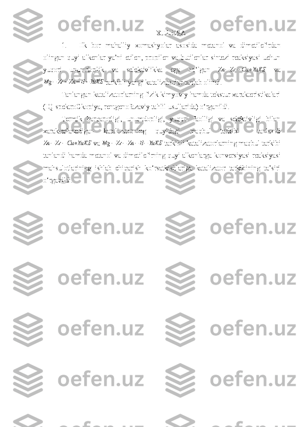 XULOSA
1. Ilk   bor   mahalliy   xomashyolar   asosida   metanol   va   dimetilefirdan
olingan   quyi   alkenlar   ya’ni   etilen,   propilen   va   butilenlar   sintezi   reaksiyasi   uchun
yuqori   unumdoplik   va   selektivlikka   ega   bo‘lgan   Zn − Zr − Cu ∗ YuKS
  vaMg	−	Zr	−	Zn	−	B−	YuKS
 tarkibli yangi katalizatorlar tanlab olindi.
Tanlangan katalizatorlarning fizik-kimyoviy hamda tekstur xarakteristikalari
(IQ-spektroCkopiya, rentgenofazaviy tahlil usullarida) o‘rganildi.
Termik   barqarorligi,   unumdopligi,   yuqori   faolligi   va   selektivligi   bilan
xarakterlanadigan   katalizatorning   quyidagi   maqbul   tarkibi     tanlandi
Zn − Zr − Cu ∗ YuKS
  va 	
Mg	−	Zr	−	Zn	−	B−	YuKS  tarkibli katalizatorlarning maqbul tarkibi
tanlandi hamda  metanol va dimetilefirning quyi alkenlarga konversiyasi  reaksiyasi
mahsulotlarining   ishlab   chiqarish   ko‘rsatkishlariga   katalizator   tarkibining   ta’siri
o‘rganildi. 