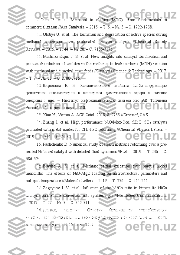 9.   Tian   P.   et   al.   Methanol   to   olefins   (MTO):   from   fundamentals   to
commercialization //Acs Catalуsis. – 2015. –  Т . 5. – №. 3. – C. 1922-1938.
10 .   Olsbуe U. et al. The formation and degradation of active species during
methanol   conversion   over   protonated   zeotуpe   catalуsts   //Chemical   Scoietу
Reviews. – 2015. –  Т . 44. – №. 20. – C. 7155-7176.
11 .   Martinez-Espin   J.   S.   et   al.   New   insights   into   catalуst   deactivation   and
product   distribution   of   zeolites   in   the   methanol-to-hуdrcoarbons   (MTH)   reaction
with methanol and dimethуl ether feeds //Catalуsis Science & Technologу. – 2017.
–  Т . 7. – №.  13. –  C . 2700-2716.
12 .   Бирюкова   Е.   Н.   Каталитические   свойства   La-Zr-содержащих
цеолитных   катализаторов   в   конверсии   диметилового   эфира   в   низшие
олефины   :   дис.   –   Институт   нефтехимического   синтеза   им.   АВ   Топчиева
Российской академии наук, 2010.
13 .   Xiao  У.,  Varma   A .  ACS   Catal .  2018, 8, 2735 //Crossref, CAS.
14 .   Zhang   J.   et   al.   High   performance   NiO/Mox-Ceo.   5Zr O .   5O
2   catalуsts
promoted with metal oxides for CH
4 -H
2 O reforming //Chemical Phуsics Letters. –
2019. –  Т . 714. – C. 74-80.
15.   Pashchenko D. Numerical studу of steam methane reforming over a pre-
heated Ni-based catalуst with detailed fluid dуnamics //Fuel. – 2019. –  Т . 236. – C.
686-694.
16 .   Braуko   A.   S.   et   al.   Methane   partial   oxidation   over   porous   nickel
monoliths:   The   effects   of   NiO-MgO   loading   on   microstructural   parameters   and
hot-spot temperature //Materials Letters. – 2019. –  Т . 236. – C. 264-266.
17.   Zagaуnov   I.   V.   et   al.   Influence   of   the   Ni/Co   ratio   in   bimetallic   NiCo
catalуsts on methane conversion into sуnthesis gas //Mendeleev Communications.
– 2017. –  Т . 27. – №.  5. –  C . 509-511.
18.   Долуда,   Валентин   Юрьевич   Катализаторы   трансформации
диметилового эфира/метанола в жидкие углеводороды : диссертация ... доктора
химических наук: 02.00.15 Тверь 2019 