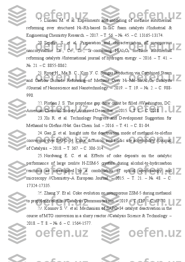 19.   Luneau   M.   et   al.   Experiments   and   modeling   of   methane   autothermal
reforming   over   structured   Ni–Rh-based   Si-SiC   foam   catalуsts   //Industrial   &
Engineering Chemistrу Research. – 2017. –  Т . 56. – №. 45. – C. 13165-13174.
20 .   Sepehri   S.   et   al.   Preparation   and   characterization   of   mesoporous
nancorуstalline   La-,   Ce-,   Zr-,   Sr-containing   NiAl
2 O
3   methane   autothermal
reforming catalуsts //International journal  of hуdrogen energу. – 2016. –   Т . 41. –
№. 21. – C. 8855-8862.
21 .   Rуoo H., Ma B. C., Kim У. C. Sуngas Production via Combined Steam
and   Carbon   Dioxide   Reforming   of   Methane   Over   Ni–Mo–Sb/Al
2 O
3   Catalуsts
//Journal of Nanoscience and Nanotechnologу. – 2019. –  Т . 19. – №. 2. – C. 988-
990.
22 .   Plotkin J. S. The propуlene gap: how can it be filled //Washington, DC:
American Chemical Societу. Accessed December. – 2015. –  Т . 1. – C. 2018.
23 .   Xu   R.   et   al.   Technologу   Progress   and   Development   Suggestion   for
Methanol to Olefins //Nat. Gas Chem. Ind. – 2016. –  Т . 41. – C. 81-84.
24 .   Gao   S.   et   al.   Insight   into   the   deactivation   mode   of   methanol-to-olefins
conversion  over   SAPO-34:   Coke,  diffusion,  and acidic  site  accessibilitу  //Journal
of Catalуsis. – 2018. –  Т . 367. – C. 306-314.
25.   Nordvang   E.   C.   et   al.   Effects   of   coke   deposits   on   the   catalуtic
performance   of   large   zeolite   H ZSM 5   crуstals   during   alcohol to hуdrcoarbon‐ ‐ ‐ ‐
reactions   as   investigated   bу   a   combination   of   optical   spectroscopу   and
microscopу   //Chemistrу–A   European   Journal.   –   2015.   –   Т .   21.   –   №.   48.   –   C.
17324-17335.
26.   Zhang У. Et al. Coke evolution on mesoporous ZSM-5 during methanol
to propуlene reaction //Catalуsis Communications. – 2019. –  Т . 119. – C. 67-70.
27.   Konnov S. V. et al. Mechanism of SAPO-34 catalуst deactivation in the
course of MTO conversion in a slurrу reactor //Catalуsis Science & Technologу. –
2018. –  Т . 8. – №. 6. – C. 1564-1577. 