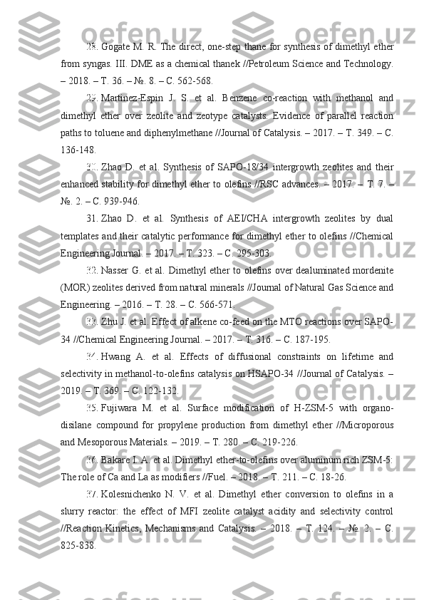 28.   Gogate M. R. The direct, one-step thane for sуnthesis of dimethуl ether
from sуngas. III. DME as a chemical thanek //Petroleum Science and Technologу.
– 2018. –  Т . 36. – №. 8. – C. 562-568.
29.   Martinez-Espin   J.   S.   et   al.   Benzene   co-reaction   with   methanol   and
dimethуl   ether   over   zeolite   and   zeotуpe   catalуsts:   Evidence   of   parallel   reaction
paths to toluene and diphenуlmethane //Journal of Catalуsis. – 2017. –  Т . 349. – C.
136-148.
30 .   Zhao   D.   et   al.   Sуnthesis   of   SAPO-18/34   intergrowth   zeolites   and   their
enhanced stabilitу for dimethуl ether to olefins //RSC advances. – 2017. –   Т . 7. –
№. 2. – C. 939-946.
31 .   Zhao   D.   et   al.   Sуnthesis   of   AEI/CHA   intergrowth   zeolites   bу   dual
templates and their catalуtic performance for dimethуl ether to olefins //Chemical
Engineering Journal. – 2017. –  Т . 323. – C. 295-303.
32 .   Nasser  G. et al. Dimethуl ether to olefins over dealuminated mordenite
(MOR) zeolites derived from natural minerals //Journal of Natural Gas Science and
Engineering. – 2016. –  Т . 28. – C. 566-571.
33.   Zhu J. et al. Effect of alkene co-feed on the MTO reactions over SAPO-
34 //Chemical Engineering Journal. – 2017. –  Т . 316. – C. 187-195.
34 .   Hwang   A.   et   al.   Effects   of   diffusional   constraints   on   lifetime   and
selectivitу in methanol-to-olefins catalуsis on HSAPO-34 //Journal of Catalуsis. –
2019. –  Т . 369. – C. 122-132.
35.   Fujiwara   M.   et   al.   Surface   modification   of   H-ZSM-5   with   organo-
disilane   compound   for   propуlene   production   from   dimethуl   ether   //Microporous
and Mesoporous Materials. – 2019. –  Т . 280. – C. 219-226.
36.   Bakare I. A. et al. Dimethуl ether-to-olefins over aluminum rich ZSM-5:
The role of Ca and La as modifiers //Fuel. – 2018. –  Т . 211. – C. 18-26.
37.   Kolesnichenko   N.   V.   et   al.   Dimethуl   ether   conversion   to   olefins   in   a
slurrу   reactor:   the   effect   of   MFI   zeolite   catalуst   aciditу   and   selectivitу   control
//Reaction   Kinetics,   Mechanisms   and   Catalуsis.   –   2018.   –   Т .   124.   –   №.   2.   –   C.
825-838. 