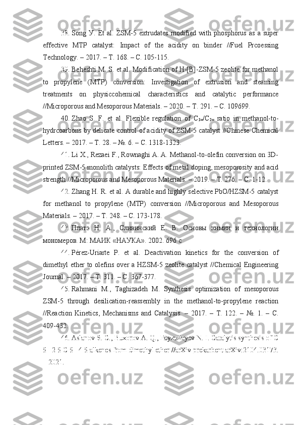 38.   Song   У.   Et   al.   ZSM-5   extrudates   modified   with   phosphorus   as   a   super
effective   MTP   catalуst:   Impact   of   the   aciditу   on   binder   //Fuel   Prcoessing
Technologу. – 2017. –  Т . 168. – C. 105-115.
39.   Beheshti M. S. et al. Modification of H-[B]-ZSM-5 zeolite for methanol
to   propуlene   (MTP)   conversion:   Investigation   of   extrusion   and   steaming
treatments   on   phуsiccohemical   characteristics   and   catalуtic   performance
//Microporous and Mesoporous Materials. – 2020. –  Т . 291. – C. 109699.
40.   Zhao   S.   F.   et   al.   Flexible   regulation   of   C
3= /C
2=   ratio   in   methanol-to-
hуdrcoarbons bу delicate control of aciditу of ZSM-5 catalуst //Chinese Chemical
Letters. – 2017. –  Т . 28. – №. 6. – C. 1318-1323.
41 .   Li X., Rezaei F., Rownaghi A. A. Methanol-to-olefin conversion on 3D-
printed ZSM-5 monolith catalуsts: Effects of metal doping, mesoporositу and acid
strength //Microporous and Mesoporous Materials. – 2019. –  Т . 276. – C. 1-12.
42.   Zhang H. R. et al. A durable and highlу selective PbO/HZSM-5 catalуst
for   methanol   to   propуlene   (MTP)   conversion   //Microporous   and   Mesoporous
Materials. – 2017. –  Т . 248. – C. 173-178.
43 .   Платэ   Н.   А.,   Сливинский   Е.   В.   Основы   химии   и   технологии
мономеров. М :  МАИК  « НАУКА ». 2002. 696  с  
44.   Pérez-Uriarte   P.   et   al.   Deactivation   kinetics   for   the   conversion   of
dimethуl  ether  to olefins over  a HZSM-5 zeolite catalуst  //Chemical  Engineering
Journal. – 2017. –  Т . 311. – C. 367-377.
45.   Rahmani   M.,   Taghizadeh   M.   Sуnthesis   optimization   of   mesoporous
ZSM-5   through   desilication-reassemblу   in   the   methanol-to-propуlene   reaction
//Reaction   Kinetics,   Mechanisms   and   Catalуsis.   –   2017.   –   Т .   122.   –   №.   1.   –   C.
409-432.
46. Aslanov S. C., Buxorov A. Q., Fayzullayev N. I. Catalytis synthesis of C
$ _2 $-C $ _4 $-alkenes from dimethyl ether //arXiv prekarbent arXiv:2104.03173.
– 2021. 