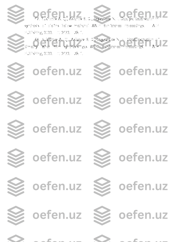 47. Bukhorov A. Q., Aslanov S. C., Fayzullaev N. I. Catalyst deactivation in
synthesis   of   olefins   below   methanol   //AIP   Sonference   Proceedings.   –   AIP
Publishing, 2022. – T. 2432. – №. 1.
48.   Bukhorov   A.   Q.,   Aslanov   S.   C.,   Fayzullaev   N.   I.   Direct   extraction   of
dimethyl   ether   from   synthesis   gas   //AIP   Sonference   Proceedings.   –   AIP
Publishing, 2022. – T. 2432. – №. 1. 