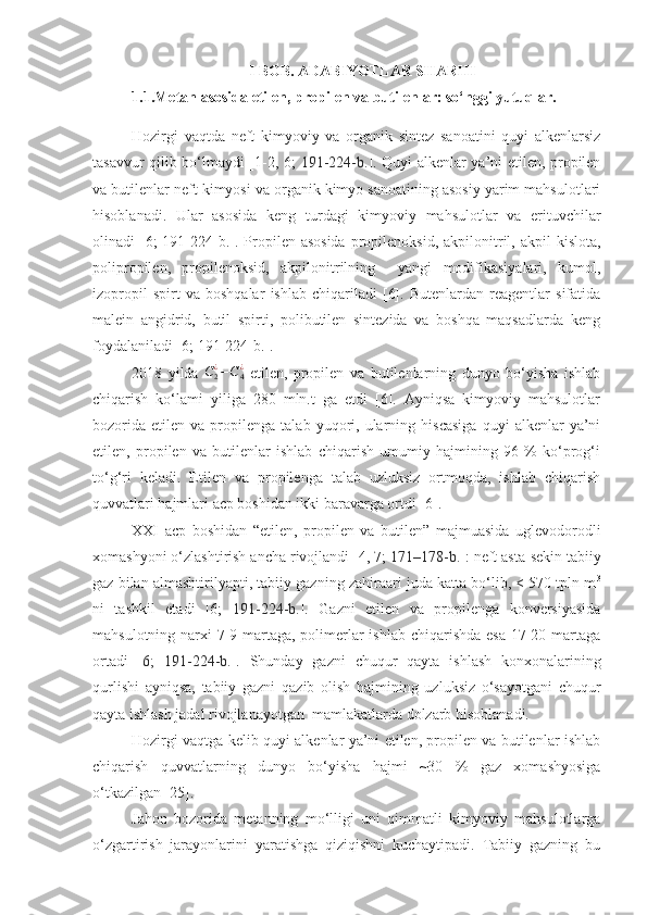 I BOB. ADABIYOTLAR SHARHI
1.1.Metan asosida etilen, propilen va butilenlar: so‘nggi yutuqlar.
Hozirgi   vaqtda   neft   kimyoviy   va   organik   sintez   sanoatini   quyi   alkenlarsiz
tasavvur qilib bo‘lmaydi [1-2, 6;   191-224-b. ]. Quyi alkenlar ya’ni etilen, propilen
va butilenlar neft kimyosi va organik kimyo sanoatining asosiy yarim mahsulotlari
hisoblanadi.   Ular   asosida   keng   turdagi   kimyoviy   mahsulotlar   va   erituvchilar
olinadi  [6;  191-224-b.]. Propilen asosida  propilenoksid,  akpilonitril, akpil   kislota,
polipropilen,   propilenoksid,   akpilonitrilning     yangi   modifikasiyalari,   kumol,
izopropil   spirt   va   boshqalar   ishlab   chiqariladi   [6].   Butenlardan   reagentlar   sifatida
malein   angidrid,   butil   spirti,   polibutilen   sintezida   va   boshqa   maqsadlarda   keng
foydalaniladi [6; 191-224-b.].
2018   yilda  C2¿−C4¿   etilen,   propilen   va   butilenlarning   dunyo   bo‘yisha   ishlab
chiqarish   ko‘lami   yiliga   280   mln.t   ga   etdi   [6].   Ayniqsa   kimyoviy   mahsulotlar
bozorida   etilen   va  propilenga   talab  yuqori,  ularning  hiscasiga   quyi   alkenlar   ya’ni
etilen,   propilen   va   butilenlar   ishlab   chiqarish   umumiy   hajmining   96   %   ko‘prog‘i
to‘g‘ri   keladi.   Etilen   va   propilenga   talab   uzluksiz   ortmoqda,   ishlab   chiqarish
quvvatlari hajmlari acp boshidan ikki baravarga ortdi [6].
XXI   acp   boshidan   “etilen,   propilen   va   butilen”   majmuasida   uglevodorodli
xomashyoni o‘zlashtirish ancha rivojlandi [4, 7;  171–178-b. ]: neft asta-sekin tabiiy
gaz bilan almashtirilyapti, tabiiy gazning zahiraari juda katta bo‘lib, < 570 tpln m 3
ni   tashkil   etadi   [6;   191-224-b. ].   Gazni   etilen   va   propilenga   konversiyasida
mahsulotning narxi 7-9 martaga, polimerlar  ishlab chiqarishda esa  17-20 martaga
ortadi   [ 6;   191-224-b. ].   Shunday   gazni   chuqur   qayta   ishlash   konxonalarining
qurlishi   ayniqsa,   tabiiy   gazni   qazib   olish   hajmining   uzluksiz   o‘sayotgani   chuqur
qayta ishlash jadal rivojlanayotgan  mamlakatlarda dolzarb hisoblanadi.
Hozirgi vaqtga kelib quyi alkenlar ya’ni etilen, propilen va butilenlar ishlab
chiqarish   quvvatlarning   dunyo   bo‘yisha   hajmi   ~30   %   gaz   xomashyosiga
o‘tkazilgan [25].
Jahon   bozorida   metanning   mo‘lligi   uni   qimmatli   kimyoviy   mahsulotlarga
o‘zgartirish   jarayonlarini   yaratishga   qiziqishni   kuchaytipadi.   Tabiiy   gazning   bu 