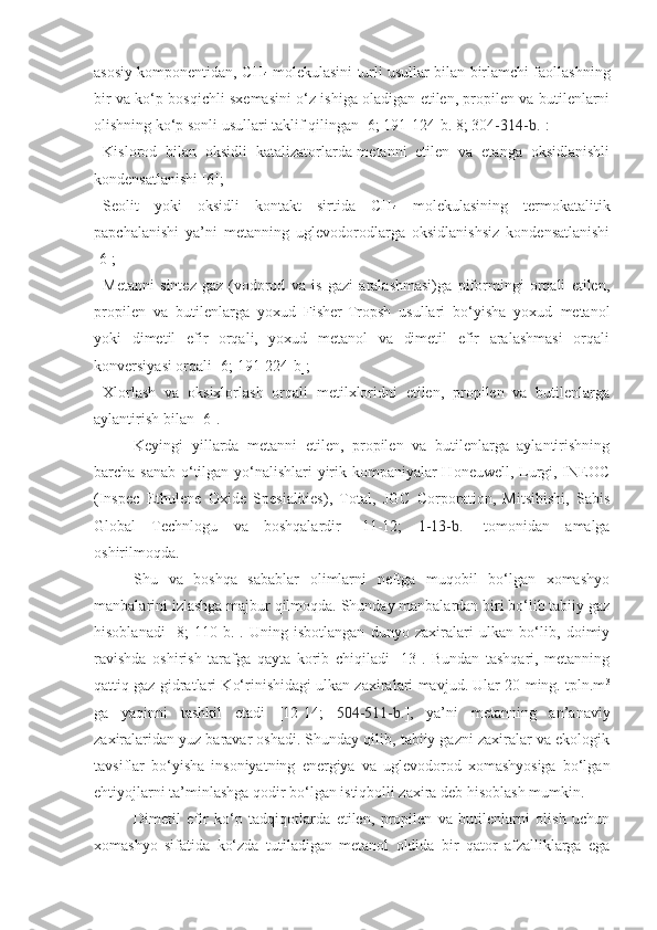 asosiy komponentidan, CH
4  molekulasini turli usullar bilan birlamchi faollashning
bir va ko‘p bosqichli sxemasini o‘z ishiga oladigan etilen, propilen va butilenlarni
olishning ko‘p sonli usullari taklif qilingan [6; 191-124-b.  8 ;  304 - 314 -b. ]:
-   Kislorod   bilan   oksidli   katalizatorlarda-metanni   etilen   va   etanga   oksidlanishli
kondensatlanishi [6];
-   Seolit   yoki   oksidli   kontakt   sirtida   CH
4   molekulasining   termokatalitik
papchalanishi   ya’ni   metanning   uglevodorodlarga   oksidlanishsiz   kondensatlanishi
[6];
-   Metanni   sintez-gaz   (vodorod   va   is   gazi   aralashmasi)ga   piformingi   orqali   etilen,
propilen   va   butilenlarga   yoxud   Fisher-Tropsh   usullari   bo‘yisha   yoxud   metanol
yoki   dimetil   efir   orqali,   yoxud   metanol   va   dimetil   efir   aralashmasi   orqali
konversiyasi orqali [6; 191-224-b];
-   Xlorlash   va   oksixlorlash   orqali   metilxloridni   etilen,   propilen   va   butilenlarga
aylantirish bilan [6].
Keyingi   yillarda   metanni   etilen,   propilen   va   butilenlarga   aylantirishning
barcha sanab o‘tilgan yo‘nalishlari yirik kompaniyalar-Honeuwell, Lurgi, INEOC
(Inspec   Ethulene   Oxide   Spesialities),   Total,   JGC   Corporation,   Mitsibishi,   Sabis
Global   Technlogu   va   boshqalardir   [11-12;   1-13-b. ]   tomonidan   amalga
oshirilmoqda.
Shu   va   boshqa   sabablar   olimlarni   neftga   muqobil   bo‘lgan   xomashyo
manbalarini izlashga majbur qilmoqda. Shunday manbalardan biri bo‘lib tabiiy gaz
hisoblanadi   [8;   110-b.].   Uning   isbotlangan   dunyo   zaxiralari   ulkan   bo‘lib,   doimiy
ravishda   oshirish   tarafga   qayta   korib   chiqiladi   [13].   Bundan   tashqari,   metanning
qattiq gaz gidratlari Ko‘rinishidagi ulkan zaxiralari mavjud. Ular 20 ming. tpln.m 3
ga   yaqinni   tashkil   etadi   [12-14;   504-511-b. ],   ya’ni   metanning   an’anaviy
zaxiralaridan yuz baravar oshadi. Shunday qilib, tabiiy gazni zaxiralar va ekologik
tavsiflar   bo‘yisha   insoniyatning   energiya   va   uglevodorod   xomashyosiga   bo‘lgan
ehtiyojlarni ta’minlashga qodir bo‘lgan istiqbolli zaxira deb hisoblash mumkin.
Dimetil   efir   ko‘p   tadqiqotlarda   etilen,   propilen   va   butilenlarni   olish   uchun
xomashyo   sifatida   ko‘zda   tutiladigan   metanol   oldida   bir   qator   afzalliklarga   ega 