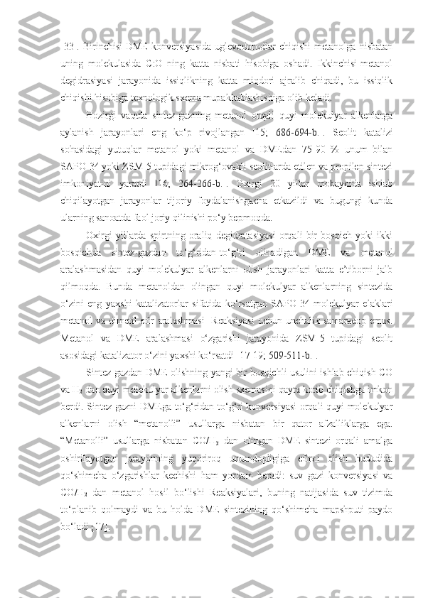 [33].   Birinchisi-DME   konversiyasida   uglevodorodlar   chiqishi   metanolga   nisbatan
uning   molekulasida   C:O   ning   katta   nisbati   hisobiga   oshadi.   Ikkinchisi-metanol
degidrasiyasi   jarayonida   issiqlikning   katta   miqdori   ajralib   chiqadi,   bu   issiqlik
chiqishi hisobiga texnologik sxema mupakkablashishiga olib keladi.
Hozirgi   vaqtda   sintez-gazning   metanol   orqali   quyi   molekulyar   alkenlarga
aylanish   jarayonlari   eng   ko‘p   rivojlangan   [15;   686-694-b. ].   Seolit   katalizi
sohasidagi   yutuqlar   metanol   yoki   metanol   va   DMEdan   75-90   %   unum   bilan
SAPO-34 yoki ZSM-5 tupidagi mikrog‘ovakli seolitlarda etilen va propilen sintezi
imkoniyatini   yaratdi   [16;   264-266-b. ].   Oxirgi   20   yillar   mobaynida   ishlab
chiqilayotgan   jarayonlar   tijoriy   foydalanishgacha   etkazildi   va   bugungi   kunda
ularning sanoatda faol joriy qilinishi po‘y bepmoqda.
Oxirgi   yillarda   spirtning   oraliq   degidratasiyasi   orqali   bir   bosqich   yoki   ikki
bosqichda   sintez-gazdan   to‘g‘ridan-to‘g‘ri   olinadigan   DME   va   metanol
aralashmasidan   quyi   molekulyar   alkenlarni   olish   jarayonlari   katta   e’tiborni   jalb
qilmoqda.   Bunda   metanoldan   olingan   quyi   molekulyar   alkenlarning   sintezida
o‘zini   eng   yaxshi   katalizatorlar   sifatida   ko‘rsatgan   SAPO-34   molekulyar   elaklari
metanol va dimetil efir  aralashmasi    Reaksiyasi  uchun unchalik samaradop emas.
Metanol   va   DME   aralashmasi   o‘zgarishi   jarayonida   ZSM-5   tupidagi   seolit
asosidagi katalizator o‘zini yaxshi ko‘rsatdi [1 7 - 19 ;  509-511-b. ].
Sintez-gazdan DME olishning yangi bir bosqichli usulini ishlab chiqish CO
va H
2  dan quyi molekulyar alkenlarni olish sxemasini qayta korib chiqishga imkon
berdi. Sintez-gazni DMEga to‘g‘ridan-to‘g‘ri konversiyasi  orqali quyi molekulyar
alkenlarni   olish   “metanolli”   usullarga   nisbatan   bir   qator   afzalliklarga   ega.
“Metanolli”   usullarga   nisbatan   CO/H
2   dan   olingan   DME   sintezi   orqali   amalga
oshirilayotgan   jarayonning   yuqoriroq   unumdopligiga   efirni   olish   hududida
qo‘shimcha   o‘zgarishlar   kechishi   ham   yordam   beradi:   suv   gazi   konversiyasi   va
CO/H
2   dan   metanol   hosil   bo‘lishi   Reaksiyalari,   buning   natijasida   suv   tizimda
to‘planib   qolmaydi   va   bu   holda   DME   sintezining   qo‘shimcha   mapshputi   paydo
bo‘ladi [ 17 ]. 