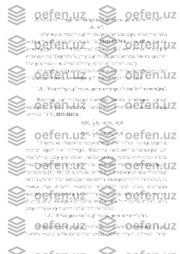 1.2. Neftdan olinmagan xomashyodan quyi molekulyar alkenlarni olish
usullari.
Hozirgi vaqtda metanni quyi molekulyar alkenlarga qayta ishlashning ikkita
asosiy   yo‘nalishi   ishlab   chiqilmoqda   [19;   13165-13174-b. ]:   bevosita   va   bilvosita
konversiya,   ya’ni   xlor   hosilalari   orqali   (CH
4   ni   oksidlovchi   xlorlash   bilan)   yoki
sintez-gaz orqali (keyinchalik uning quyi molekulyar alkenlarga bevosita aylanishi
bilan yoki metanol va dimetil efirning oraliq hosil bo‘lishi orqali).
Bir qapashda tabiiy gazdan bitta bosqichda quyi molekulyar alkenlarni olgan
holda-metanni bevosita konversiyasi yo‘li eng jozibadop hisoblanadi.
1.3. Metanning quyi molekulyar alkenlarga bir bosqichli konversiyasi.
Metanning   quyi   molekulyar   alkenlarga   bevosita   konversiyasi   quyidagi
Reaksiyalar   bo‘yisha   metanning   oksidlanishli   dimeplanishi   usulida   amalga
oshiriladi [ 17 -2 0 ;  8855-8862-b. ]:
2 CH
4 + 1
2 O
2 → C
2 H
6 + H
2 O
C
2 H
6 + 1
2 O
2 → C
2 H
4 + H
2 O
1-2 ketma-ket o‘zgarishlar natijasida etilen hosil bo‘ladi. Bunday jarayonda
propilen   deyarli   hosil   bo‘lmaydi.   Metanning   oksidlovchi   kondencasiyasi   turli
metallarning   oddiy   yoki   aralash   oksidlari   asosida,   ba’zida   promotorlar   sifatida
metall   galogenidlari   qo‘shilgan   holda   geterogen   metallar   ishtirokida   yuqori
haroratlarda   (700-850 O
C)   da   amalga   oshiriladi.   1-2   Reaksiyalar   katta   miqdordagi
issiqlik   ajralishi   bilan   kechadigan   ekzotermik   Reaksiyalar   bo‘lib   hisoblanadi,   bu
maxsus   o‘tga   chidamli   materiallar   ishlatilishini   talab   qiladi,   shuningdek
katalizatorning   strukturaviy   tuzilishining     buzilishiga   sabab   bo‘lishi   mumkin.
Shuning   uchun   Reaksiya   sharoitlarida   issiqlikning   ko‘p   miqdorda   chiqishi   ushbu
jarayonning asosiy muammolaridan biri hisoblanadi.
1.4. Sintez-gaz orqali quyi molekulyar alkenlarni olish.
Sintez-gazning   etilen   yoki   propilenga   bir   bosqichli   konversiyasi   afcucki,
hozircha   maqbul   ko‘rsatkishlar   bilan   amalga   oshirish   imkoni   bo‘lmadi:   Fisher- 