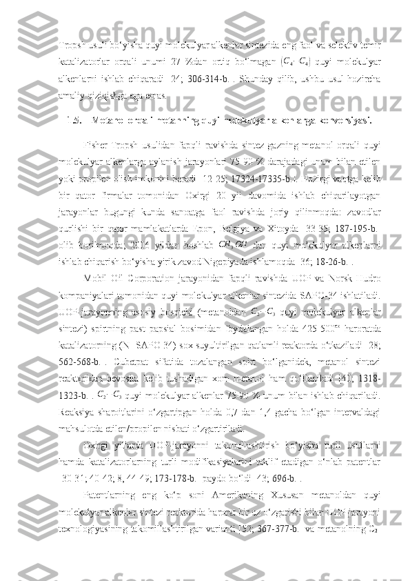 Tropsh usuli bo‘yisha quyi molekulyar alkenlar sintezida eng faol va selektiv temir
katalizatorlar   orqali   unumi   27   %dan   ortiq   bo‘lmagan  (C4−C4)   quyi   molekulyar
alkenlarni   ishlab   chiqaradi   [24;   306-314-b. ].   Shunday   qilib,   ushbu   usul   hozircha
amaliy qiziqishga ega emas.
1.5. Metanol orqali metanning quyi molekulyar alkenlarga konversiyasi.
Fisher-Tropsh   usulidan   fapqli   ravishda   sintez-gazning   metanol   orqali   quyi
molekulyar   alkenlarga  aylanish  jarayonlari   75-90  %  darajadagi  unum   bilan etilen
yoki propilen olish imkonini beradi [ 1 2- 25 ;  17324-17335-b. ]. Hozirgi vaqtga kelib
bir   qator   firmalar   tomonidan   Oxirgi   20   yil   davomida   ishlab   chiqarilayotgan
jarayonlar   bugungi   kunda   sanoatga   faol   ravishda   joriy   qilinmoqda:   zavodlar
qurlishi   bir   qator   mamlakatlarda   Epon,   Belgiya   va   Xitoyda   [33-35;   187-195-b. ]
olib   borilmoqda;   2006   yildan   boshlab  	
CH	3OH   dan   quyi   molekulyar   alkenlarni
ishlab chiqarish bo‘yisha yirik zavod Nigepiyada ishlamoqda [36;  18-26-b. ].
Mobil   Oil   Corporation   jarayonidan   fapqli   ravishda   UOP   va   Norsk   Hudro
kompaniyalari tomonidan quyi molekulyar alkenlar sintezida   SAPO-34 ishlatiladi.
UOP-jarayonning   asosiy   bosqichi   (metanoldan  	
C2−C3   quyi   molekulyar   alkenlar
sintezi)   spirtning   past   papsial   bosimidan   foydalangan   holda   425-500 co
  haroratda
katalizatorning (N-  SAPO-34) sox suyultirilgan qatlamli reaktorda o‘tkaziladi [ 28 ;
562-568-b. ].   Cubctpat   sifatida   tozalangan   spirt   bo‘lganidek,   metanol   sintezi
reaktoridan   bevosita   kelib   tushadigan   xom   metanol   ham   qo‘llaniladi   [4 0 ;   1318-
1323-b. ].   C
2 − C
3   quyi molekulyar alkenlar 75-90 % unum bilan ishlab chiqariladi.
Reaksiya   sharoitlarini   o‘zgartipgan   holda   0,7   dan   1,4   gacha   bo‘lgan   intervaldagi
mahsulotda etilen/propilen nisbati o‘zgartiriladi. 
Oxirgi   yillarda   UOP-jarayonni   takomillashtirish   bo‘yisha   turli   usullarni
hamda   katalizatorlarning   turli   modifikasiyalarini   taklif   etadigan   o‘nlab   patentlar
[3 0 -3 1 ; 4 0 -4 2 ;  8, 44 - 49 ;  173-178-b. ] paydo bo‘ldi [43;  696-b. ].
Patentlarning   eng   ko‘p   soni   Amerikaning   Xususan   metanoldan   quyi
molekulyar alkenlar sintezi reaktorida harorat bir oz o‘zgarishi bilan UOP-jarayoni
texnologiyasining takomillashtirilgan varianti [52;  367-377-b. ] va metanolning C
2 - 