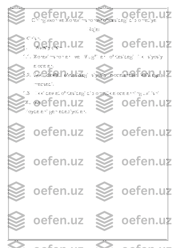 Chingizxon va Xorazimshohlar o’rtasidagi diplomatiya
Reja:
Kirish.
1. Asosiy qism
1.1. Xorazimshohlar   va   Mug ’ illar   o ’ rtasidagi   ilk   siyosiy
aloqalar . 
1.2. Ikki   davlat   o ’ rtasidagi   siyosiy   aloqalardan   ko ’ zlagan
maqsadi . 
1.3    Ikki davlat o’rtasidagi diplomatik aloqalarning uzilishi
Xulosa
Foydalanilgan   adabiyotlar . 