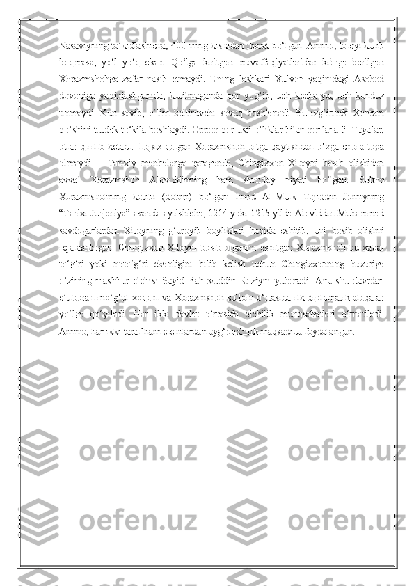 Nasaviyning ta’kidlashicha, 400 ming kishidan iborat bo‘lgan. Ammo, toleyi kulib
boqmasa,   yo‘l   yo‘q   ekan.   Qo‘lga   kiritgan   muvaffaqiyatlaridan   kibrga   berilgan
Xorazmshohga   zafar   nasib   etmaydi.   Uning   lashkari   Xulvon   yaqinidagi   Asobod
dovoniga   yaqinlashganida,   kutilmaganda   qor   yog‘ib,   uch   kecha-yu,   uch   kunduz
tinmaydi.   Kun   sovib,   o‘lim   keltiruvchi   sovuq   boshlanadi.   Bu   izg‘irinda   Xorazm
qo‘shini tutdek to‘kila boshlaydi. Oppoq qor usti o‘liklar bilan qoplanadi. Tuyalar,
otlar   qirilib  ketadi. Ilojsiz  qolgan Xorazmshoh  ortga qaytishdan   o‘zga  chora topa
olmaydi.       Tarixiy   manbalarga   qaraganda,   Chingizxon   Xitoyni   bosib   olishidan
avval   Xorazmshoh   Aloviddinning   ham   shunday   niyati   bo‘lgan.   Sulton
Xorazmshohning   kotibi   (dobiri)   bo‘lgan   Imod   Al-Mulk   Tojiddin   Jomiyning
“Tarixi Jurjoniya” asarida aytishicha, 1214 yoki 1215 yilda Aloviddin Muhammad
savdogarlardan   Xitoyning   g‘aroyib   boyliklari   haqida   eshitib,   uni   bosib   olishni
rejalashtirgan.   Chingizxon   Xitoyni   bosib  olganini   eshitgan   Xorazmshoh   bu  xabar
to‘g‘ri   yoki   noto‘g‘ri   ekanligini   bilib   kelish   uchun   Chingizxonning   huzuriga
o‘zining   mashhur   elchisi   Sayid   Bahovuddin   Roziyni   yuboradi.   Ana   shu   davrdan
e’tiboran mo‘g‘ul xoqoni va Xorazmshoh sultoni o‘rtasida ilk diplomatik aloqalar
yo‘lga   qo‘yiladi.   Har   ikki   davlat   o‘rtasida   elchilik   munosabatlari   o‘rnatiladi.
Ammo, har ikki taraf ham elchilardan ayg‘oqchilik maqsadida foydalangan. 