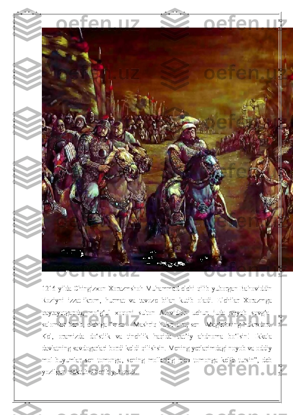 1216 yilda Chingizxon Xorazmshoh Muhammad elchi qilib yuborgan Bahoviddin
Roziyni   izzat-ikrom,   hurmat   va   tavoze   bilan   kutib   oladi.   Elchilar   Xorazmga
qaytayotganda,   mo‘g‘ul   xoqoni   sulton   Aloviddin   uchun   juda   noyob   sovg‘a-
salomlar   berib,   elchiga   “men   –   Mashriq   hukmdori,   sen   –Mag‘ribning   hukmdori.
Kel,   oramizda   do‘stlik   va   tinchlik   haqida   qat’iy   ahdnoma   bo‘lsin!   Ikkala
davlatning savdogarlari bordi-keldi qilishsin. Mening yerlarimdagi noyob va oddiy
mol-buyumlar   sen   tomonga,   sening   mollaring   men   tomonga   kelib   tursin”,   deb
yozilgan maktubni berib yuboradi. 