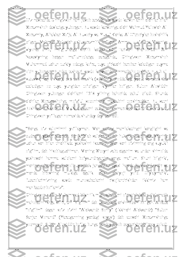 O‘z navbatida Chingizxon ham javob tarzida o‘z savdo karvonlarini elchilar bilan
Xorazmshoh davlatiga yuborgan. Bu savdo karvoniga elchi Mahmud Yalovich Al-
Xorazmiy,   Aliakbar   Xo‘ja   Al-Buxoriy   va   Yusuf   Kenka   Al-O‘troriylar   boshchilik
qilgan.   Mahmud   Yalovich   asli   xorazmlik   bo‘lgan.   Ammo,   u   o‘z   ona   Vataniga
xiyonat   qilib,   mo‘g‘ullarga   sotilib   ketgan   edi.   Tarixchi   Shahobiddin   An-
Nasaviyning   bergan   ma’lumotlarga   qaraganda,   Chingizxon   Xorazmshoh
Muhammad   uchun   turkiy   odatga   ko‘ra,   tuya   o‘rkachi   barobar   keladigan   quyma
oltin   yuborgan.   Bundan   tashqari   savdo   karvonida   qimmatbaho   toshlar,   nusub   al-
xutuvv   (morj   tishlar),   qop-qop   mushk   (xushbo‘y   moddalar),   yoqut   va   tarqu   deb
ataladigan   oq   tuya   yungidan   to‘qilgan   kiyimlar   bo‘lgan.   Sulton   Aloviddin
Chingizxon   yuborgan   elchilarni   1218   yilning   bahorida   qabul   qiladi.   Shunda
elchilar   Xorazmshohga   mo‘g‘ul   xoqonining   maktubini   topshiradilar.   Bu   xatni
Bosh   vazir   Nizom   Ul-Mulk   elchilarni   qabul   qilish   marosimida   o‘qib   eshittiradi.
Chingizxon yo‘llagan nomasida shunday deyilgan edi.
“Senga   o‘z   salomimni   yo‘llayman.   Men   sening   mamlakatingni   kengligini   va
qudratini yaxshi bilaman. Sen ko‘plab xalqlar ustidan hukmronlik qilasan, shuning
uchun   sen   bilan   tinchlikda   yashashni   istardim.   Men   seni   o‘zimning   eng   suyukli
o‘g‘lim,   deb   hisoblaguchiman.   Mening   Xitoyni   zabt   etganim   va   undan   shimolda
yashovchi   hamma   xalqlarni   bo‘ysundirganim   senga   ma’lum.   Shuni   bilginki,
mening   saltanatim   chumoli   uyasidek   jangchilar   uyasi   hamda   kumush   kondir   va
menda   birovning   mulkiga   egalik   qilish   ehtiyoji   yo‘q.   O‘ylaymanki,
fuqarolarimizning   savdo   munosabatlarini   rivojlantirishdan   ikkimiz   ham
manfaatdor bo‘lamiz”.
Chingizxon sulton Muhammad bilan ilk munosabatlarni o‘rnatishdanoq diplomatik
mahoratini ishga solib, uni “o‘g‘lim” deb ustunlikga erishmoqchi bo‘lgan. Albatta
“o‘g‘lim”   degan   so‘z   o‘zini   “Aleksandr   Soniy”   (Ikkinchi   Aleksandr)   “Sulton
Sanjar   Monand”   (Yaratganning   yerdagi   soyasi)   deb   atovchi   Xorazmshohga
yoqmaydi. Sulton Aloviddin bo‘lsa bunga qanday javob qaytarishni bilmay qoladi. 