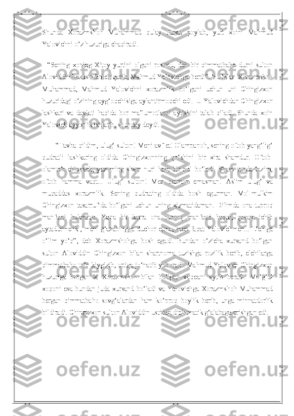 Shunda   Xorazmshoh   Muhammad   qulay   fursat   poylab,   yurt   xoini   Mahmud
Yalovichni o‘z huzuriga chaqiradi.
    “Sening   xoning   Xitoy   yurtini   olgani   rostmu,   deb   bir   qimmatbaho   durni   sulton
Aloviddin bozusindin chiqarib, Mahmud Yalovichga berdi”. Bu bilan Xorazmshoh
Muhammad,   Mahmud   Yalovichni   xorazmlik   bo‘lgani   uchun   uni   Chingizxon
huzuridagi o‘zining ayg‘oqchisiga aylantirmoqchi edi.    U Yalovichdan Chingizxon
lashkari   va   davlati   haqida   bor   ma’lumotlarni   aytishini   talab   qiladi.   Shunda   xoin
Yalovich ayyorlik ishlatib, shunday deydi.
        “Tavba qildim, ulug‘ sulton! Meni avf et! Olampanoh, sening oftob yang‘lig‘
qudratli   lashkaring   oldida   Chingizxonning   qo‘shini   bir   xira   shamdur.   Oftob-
olamtob   chiqqach,   yuz   ming   sham   nuri   ham   bir   pul   bo‘ladi.   Sham   tunda   lozim,
oftob   hamma   vaqt...   Ulug‘   sulton!   Men   beimon   emasman!   Aslim   ulug‘   va
muqaddas   xorazmlik.   Sening   qudrating   oldida   bosh   egurman.   Mol-mulkim
Chingizxon   tasarrufida   bo‘lgani   uchun   uning   xizmatidaman.   Dilimda   ona   tuproq
manfaati   hukmron.   Yana   bir   karra   ona   tuproq   manfaati   haqqi,   qasam   ichib
aytadurmenki,  meni   g‘azabingga   duchor   etma,  men   faqat   Yalovichmen...   Elchiga
o‘lim   yo‘q”,   deb   Xorazmshohga   bosh   egadi.   Bundan   o‘zicha   xursand   bo‘lgan
sulton   Aloviddin   Chingizxon   bilan   shartnoma   tuzishga   rozilik   berib,   elchilarga
qimmatbaho to‘n kiygizib, ortiga jo‘natib yuboradi. Mahmud Yalovich Chingizxon
huzuriga   borganida   Xorazmshoh   bilan   bo‘lgan   voqeani   aytib   beradi.   Mo‘g‘ul
xoqoni  esa   bundan juda  xursand   bo‘ladi   va Yalovichga  Xorazmshoh  Muhammad
bergan   qimmatbaho   sovg‘alardan   ham   ko‘proq   boylik   berib,   unga   minnatdorlik
bildiradi.  Chingizxon sulton Aloviddin ustidan diplomatik g‘alabaga erishgan edi. 