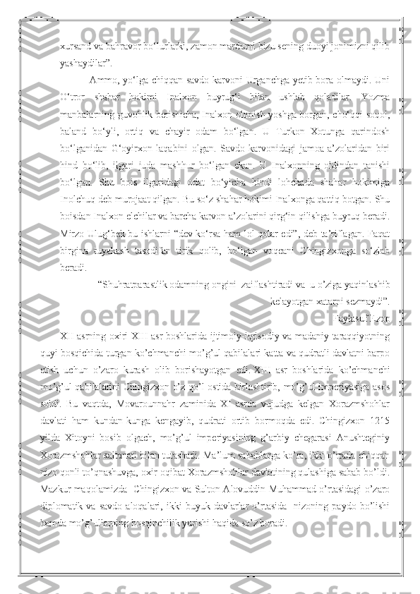 xursand va bahravor bo‘lurlarki, zamon mardumi bizu sening duoyi jonimizni qilib
yashaydilar”.
                 Ammo, yo‘lga chiqqan savdo karvoni Urganchga yetib bora olmaydi. Uni
O‘tror   shahar   hokimi   Inalxon   buyrug‘i   bilan   ushlab   qoladilar.   Yozma
manbalarning guvohlik berishicha, Inalxon oltmish yoshga borgan, cho‘qqi soqol,
baland   bo‘yli,   ortiq   va   chayir   odam   bo‘lgan.   U   Turkon   Xotunga   qarindosh
bo‘lganidan   G‘oyirxon   laqabini   olgan.   Savdo   karvonidagi   jamoa   a’zolaridan   biri
hind   bo‘lib,   ilgari   juda   mashhur   bo‘lgan   ekan.   U   Inalxonning   oldindan   tanishi
bo‘lgan.   Shu   bois   ilgaridagi   odat   bo‘yicha   hindi   lohchada   shahar   hokimiga
Inolchuq deb murojaat qilgan. Bu so‘z shahar hokimi Inalxonga qattiq botgan. Shu
boisdan Inalxon elchilar va barcha karvon a’zolarini qirg‘in qilishga buyruq beradi.
Mirzo Ulug‘bek bu ishlarni “dev ko‘rsa ham lol qolar edi”, deb ta’riflagan. Faqat
birgina   tuyakash   tasodifan   tirik   qolib,   bo‘lgan   voqeani   Chingizxonga   so‘zlab
beradi.
 “Shuhratparastlik odamning ongini  zaiflashtiradi va  u o’ziga yaqinlashib
kelayotgan xatarni sezmaydi”.
Faylasuf Ezop
XII asrning oxiri XIII asr boshlarida ijtimoiy-iqtisodiy va madaniy taraqqiyotning
quyi bosqichida turgan ko’chmanchi mo’g’ul qabilalari katta va qudratli davlatni barpo
etish   uchun   o’zaro   kurash   olib   borishayotgan   edi.   XIII   asr   boshlarida   ko’chmanchi
mo’g’ul qabilalarini Chingizxon o’z qo’l ostida birlashtirib, mo’g’ul imperiyasiga asos
soldi.   Bu   vaqtda,   Movarounnahr   zaminida   XI   asrda   vujudga   kelgan   Xorazmshohlar
davlati   ham   kundan-kunga   kengayib,   qudrati   ortib   bormoqda   edi.   Chingizxon   1215
yilda   Xitoyni   bosib   olgach,   mo’g’ul   imperiyasining   g’arbiy   chegarasi   Anushteginiy
Xorazmshohlar saltanati bilan tutashadi. Ma’lum sabablarga ko’ra, ikki o’rtada chiqqan
nizo qonli to’qnashuvga, oxir-oqibat Xorazmshohlar davlatining qulashiga sabab bo’ldi.
Mazkur maqolamizda   Chingizxon va Sulton Alovuddin Muhammad o’rtasidagi o’zaro
diplomatik  va   savdo   aloqalari,  ikki   buyuk  davlarlar   o’rtasida     nizoning  paydo   bo’lishi
hamda mo’g’ullarning bosqinchilik yurishi haqida so’z boradi. 