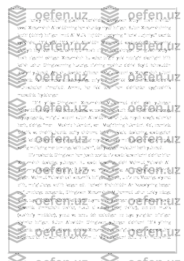 Tarixiy   manbalarning   guvohlik   berishicha,   Chingizxon   Xitoyni   bosib   olishidan
avval Xorazmshoh Aloviddinning ham shunday niyati bo’lgan. Sulton Xorazmshohning
kotibi   (dobiri)   bo’lgan   Imod   Al-Mulk   Tojiddin   Jomiyning   “Tarixi   Jurjoniya”   asarida
aytishicha,   1214   yoki   1215   yilda   Aloviddin   Muhammad   savdogarlardan   Xitoyning
g’aroyib boyliklari haqida eshitib, uni bosib olishni rejalashtirgan. Chingizxon Xitoyni
bosib   olganini   eshitgan   Xorazmshoh   bu   xabar   to’g’ri   yoki   noto’g’ri   ekanligini   bilib
kelish   uchun   Chingizxonning   huzuriga   o’zining   mashhur   elchisi   Sayid   Bahovuddin
Roziyni   yuboradi.   Ana   shu   davrdan   e’tiboran   mo’g’ul   xoqoni   va   Xorazmshoh   sultoni
o’rtasida   ilk   diplomatik   aloqalar   yo’lga   qo’yiladi.   Har   ikki   davlat   o’rtasida   elchilik
munosabatlari   o’rnatiladi.   Ammo,   har   ikki   taraf   ham   elchilardan   ayg’oqchilik
maqsadida foydalangan
  1216   yilda   Chingizxon   Xorazmshoh   Muhammad   elchi   qilib   yuborgan
Bahoviddin Roziyni izzat-ikrom, hurmat va tavoze bilan kutib oladi. Elchilar Xorazmga
qaytayotganda,   mo’g’ul   xoqoni   sulton   Aloviddin   uchun   juda   noyob   sovg’a-salomlar
berib,   elchiga   “men   –   Mashriq   hukmdori,   sen   –Mag’ribning   hukmdori.   Kel,   oramizda
do’stlik   va   tinchlik   haqida   qat’iy   ahdnoma   bo’lsin!   Ikkala   davlatning   savdogarlari
bordi-keldi qilishsin. Mening yerlarimdagi noyob va oddiy mol-buyumlar sen tomonga,
sening mollaring men tomonga kelib tursin”, deb yozilgan maktubni berib yuboradi.
O’z navbatida Chingizxon ham javob tarzida o’z savdo karvonlarini elchilar bilan
Xorazmshoh   davlatiga   yuborgan.   Bu   savdo   karvoniga   elchi   Mahmud   Yalovich   Al-
Xorazmiy,   Aliakbar   Xo’ja   Al-Buxoriy   va   Yusuf   Kenka   Al-O’troriylar   boshchilik
qilgan. Mahmud Yalovich asli  xorazmlik bo’lgan. Ammo, u o’z ona Vataniga xiyonat
qilib,   mo’g’ullarga   sotilib   ketgan   edi.   Tarixchi   Shahobiddin   An-Nasaviyning   bergan
ma’lumotlarga   qaraganda,   Chingizxon   Xorazmshoh   Muhammad   uchun   turkiy   odatga
ko’ra,   tuya   o’rkachi   barobar   keladigan   quyma   oltin   yuborgan.   Bundan   tashqari   savdo
karvonida   qimmatbaho   toshlar,   nusub   al-xutuvv   (morj   tishlar),   qop-qop   mushk
(xushbo’y   moddalar),   yoqut   va   tarqu   deb   ataladigan   oq   tuya   yungidan   to’qilgan
kiyimlar   bo’lgan.   Sulton   Aloviddin   Chingizxon   yuborgan   elchilarni   1218   yilning
bahorida   qabul   qiladi.   Shunda   elchilar   Xorazmshohga   mo’g’ul   xoqonining   maktubini
topshiradilar.   Bu   xatni   Bosh   vazir   Nizom   Ul-Mulk   elchilarni   qabul   qilish   marosimida 