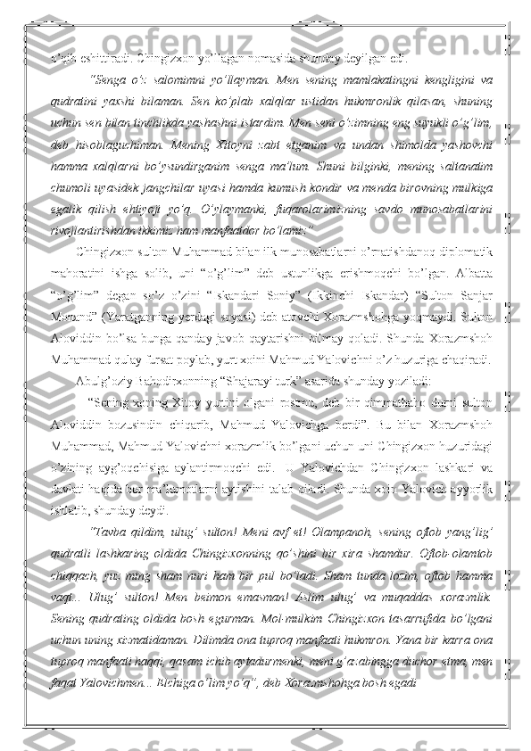 o’qib eshittiradi. Chingizxon yo’llagan nomasida shunday deyilgan edi.
“Senga   o’z   salomimni   yo’llayman.   Men   sening   mamlakatingni   kengligini   va
qudratini   yaxshi   bilaman.   Sen   ko’plab   xalqlar   ustidan   hukmronlik   qilasan,   shuning
uchun sen bilan tinchlikda yashashni istardim. Men seni o’zimning eng suyukli o’g’lim,
deb   hisoblaguchiman.   Mening   Xitoyni   zabt   etganim   va   undan   shimolda   yashovchi
hamma   xalqlarni   bo’ysundirganim   senga   ma’lum.   Shuni   bilginki,   mening   saltanatim
chumoli uyasidek jangchilar uyasi hamda kumush kondir va menda birovning mulkiga
egalik   qilish   ehtiyoji   yo’q.   O’ylaymanki,   fuqarolarimizning   savdo   munosabatlarini
rivojlantirishdan ikkimiz ham manfaatdor bo’lamiz”
Chingizxon sulton Muhammad bilan ilk munosabatlarni o’rnatishdanoq diplomatik
mahoratini   ishga   solib,   uni   “o’g’lim”   deb   ustunlikga   erishmoqchi   bo’lgan.   Albatta
“o’g’lim”   degan   so’z   o’zini   “Iskandari   Soniy”   (Ikkinchi   Iskandar)   “Sulton   Sanjar
Monand” (Yaratganning yerdagi  soyasi)  deb atovchi  Xorazmshohga yoqmaydi. Sulton
Aloviddin   bo’lsa   bunga   qanday   javob   qaytarishni   bilmay   qoladi.   Shunda   Xorazmshoh
Muhammad qulay fursat poylab, yurt xoini Mahmud Yalovichni o’z huzuriga chaqiradi.
Abulg’oziy Bahodirxonning “Shajarayi turk” asarida shunday yoziladi:
“Sening   xoning   Xitoy   yurtini   olgani   rostmu,   deb   bir   qimmatbaho   durni   sulton
Aloviddin   bozusindin   chiqarib,   Mahmud   Yalovichga   berdi”.   Bu   bilan   Xorazmshoh
Muhammad, Mahmud Yalovichni xorazmlik bo’lgani uchun uni Chingizxon huzuridagi
o’zining   ayg’oqchisiga   aylantirmoqchi   edi.     U   Yalovichdan   Chingizxon   lashkari   va
davlati haqida bor ma’lumotlarni aytishini talab qiladi. Shunda xoin Yalovich ayyorlik
ishlatib, shunday deydi.
“Tavba   qildim,   ulug’   sulton!   Meni   avf   et!   Olampanoh,   sening   oftob   yang’lig’
qudratli   lashkaring   oldida   Chingizxonning   qo’shini   bir   xira   shamdur.   Oftob-olamtob
chiqqach,   yuz   ming   sham   nuri   ham   bir   pul   bo’ladi.   Sham   tunda   lozim,   oftob   hamma
vaqt...   Ulug’   sulton!   Men   beimon   emasman!   Aslim   ulug’   va   muqaddas   xorazmlik.
Sening   qudrating   oldida   bosh   egurman.   Mol-mulkim   Chingizxon   tasarrufida   bo’lgani
uchun uning xizmatidaman. Dilimda ona tuproq manfaati hukmron. Yana bir karra ona
tuproq manfaati haqqi, qasam ichib aytadurmenki, meni g’azabingga duchor etma, men
faqat Yalovichmen... Elchiga o’lim yo’q”, deb Xorazmshohga bosh egadi 