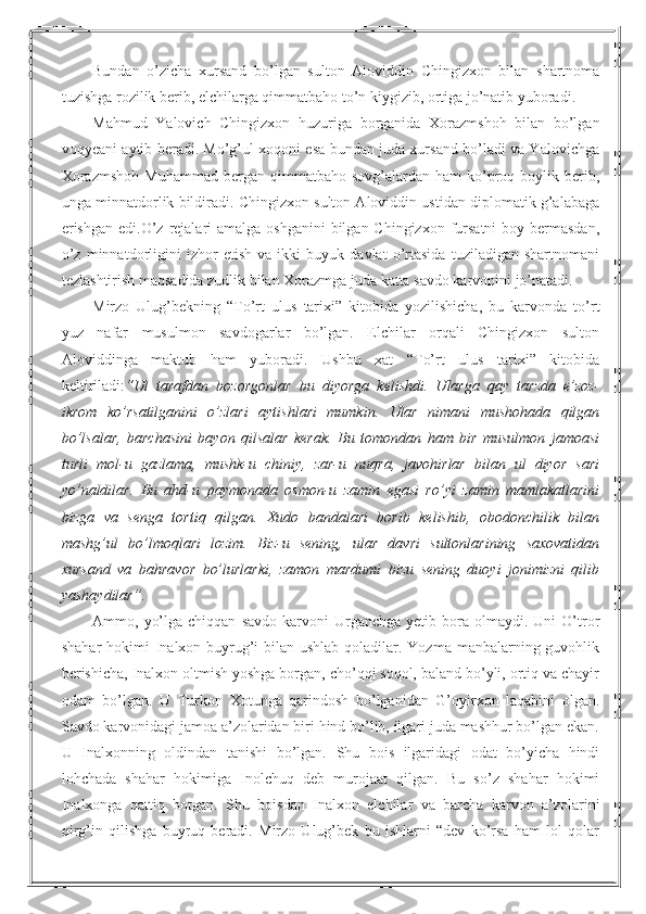 Bundan   o’zicha   xursand   bo’lgan   sulton   Aloviddin   Chingizxon   bilan   shartnoma
tuzishga rozilik berib, elchilarga qimmatbaho to’n kiygizib, ortiga jo’natib yuboradi.
Mahmud   Yalovich   Chingizxon   huzuriga   borganida   Xorazmshoh   bilan   bo’lgan
voqyeani aytib beradi. Mo’g’ul xoqoni esa bundan juda xursand bo’ladi va Yalovichga
Xorazmshoh  Muhammad   bergan  qimmatbaho  sovg’alardan  ham   ko’proq  boylik  berib,
unga minnatdorlik bildiradi. Chingizxon sulton Aloviddin ustidan diplomatik g’alabaga
erishgan  edi.O’z rejalari  amalga  oshganini  bilgan Chingizxon  fursatni  boy bermasdan,
o’z   minnatdorligini   izhor   etish   va   ikki   buyuk   davlat   o’rtasida   tuziladigan   shartnomani
tezlashtirish maqsadida zudlik bilan Xorazmga juda katta savdo karvonini jo’natadi. 
Mirzo   Ulug’bekning   “To’rt   ulus   tarixi”   kitobida   yozilishicha,   bu   karvonda   to’rt
yuz   nafar   musulmon   savdogarlar   bo’lgan.   Elchilar   orqali   Chingizxon   sulton
Aloviddinga   maktub   ham   yuboradi.   Ushbu   xat   “To’rt   ulus   tarixi”   kitobida
keltiriladi: “Ul   tarafdan   bozorgonlar   bu   diyorga   kelishdi.   Ularga   qay   tarzda   e’zoz-
ikrom   ko’rsatilganini   o’zlari   aytishlari   mumkin.   Ular   nimani   mushohada   qilgan
bo’lsalar,   barchasini   bayon   qilsalar   kerak.   Bu   tomondan   ham   bir   musulmon   jamoasi
turli   mol-u   gazlama,   mushk-u   chiniy,   zar-u   nuqra,   javohirlar   bilan   ul   diyor   sari
yo’naldilar.   Bu   ahd-u   paymonada   osmon-u   zamin   egasi   ro’yi   zamin   mamlakatlarini
bizga   va   senga   tortiq   qilgan.   Xudo   bandalari   borib   kelishib,   obodonchilik   bilan
mashg’ul   bo’lmoqlari   lozim.   Biz-u   sening,   ular   davri   sultonlarining   saxovatidan
xursand   va   bahravor   bo’lurlarki,   zamon   mardumi   bizu   sening   duoyi   jonimizni   qilib
yashaydilar”.
Ammo,  yo’lga  chiqqan   savdo  karvoni   Urganchga  yetib  bora  olmaydi.  Uni   O’tror
shahar  hokimi  Inalxon buyrug’i  bilan ushlab qoladilar. Yozma manbalarning guvohlik
berishicha, Inalxon oltmish yoshga borgan, cho’qqi soqol, baland bo’yli, ortiq va chayir
odam   bo’lgan.   U   Turkon   Xotunga   qarindosh   bo’lganidan   G’oyirxon   laqabini   olgan.
Savdo karvonidagi jamoa a’zolaridan biri hind bo’lib, ilgari juda mashhur bo’lgan ekan.
U   Inalxonning   oldindan   tanishi   bo’lgan.   Shu   bois   ilgaridagi   odat   bo’yicha   hindi
lohchada   shahar   hokimiga   Inolchuq   deb   murojaat   qilgan.   Bu   so’z   shahar   hokimi
Inalxonga   qattiq   botgan.   Shu   boisdan   Inalxon   elchilar   va   barcha   karvon   a’zolarini
qirg’in   qilishga   buyruq   beradi.   Mirzo   Ulug’bek   bu   ishlarni   “dev   ko’rsa   ham   lol   qolar 