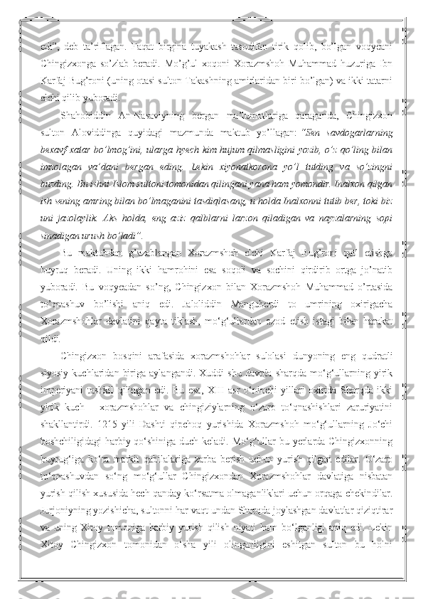 edi”,   deb   ta’riflagan.   Faqat   birgina   tuyakash   tasodifan   tirik   qolib,   bo’lgan   voqyeani
Chingizxonga   so’zlab   beradi.   Mo’g’ul   xoqoni   Xorazmshoh   Muhammad   huzuriga   Ibn
Karfaj Bug’roni (uning otasi sulton Takashning amirlaridan biri bo’lgan) va ikki tatarni
elchi qilib yuboradi.
Shahobiddin   An-Nasaviyning   bergan   ma’lumotlariga   qaraganda,   Chingizxon
sulton   Aloviddinga   quyidagi   mazmunda   maktub   yo’llagan:   “Sen   savdogarlarning
bexavf-xatar bo’lmog’ini, ularga hyech kim hujum qilmasligini yozib, o’z qo’ling bilan
imzolagan   va’dani   bergan   eding.   Lekin   xiyonatkorona   yo’l   tutding   va   so’zingni
buzding. Bu ishni Islom sultoni tomonidan qilingani yana ham yomondir. Inalxon qilgan
ish sening amring bilan bo’lmaganini tasdiqlasang, u holda Inalxonni tutib ber, toki biz
uni   jazolaylik.   Aks   holda,   eng   aziz   qalblarni   larzon   qiladigan   va   nayzalarning   sopi
sinadigan urush bo’ladi”.
Bu   maktubdan   g’azablangan   Xorazmshoh   elchi   Karfaj   Bug’roni   qatl   etishga
buyruq   beradi.   Uning   ikki   hamrohini   esa   soqoli   va   sochini   qirdirib   ortga   jo’natib
yuboradi.   Bu   voqyeadan   so’ng,   Chingizxon   bilan   Xorazmshoh   Muhammad   o’rtasida
to’qnashuv   bo’lishi   aniq   edi.   Jaloliddin   Manguberdi   to   umrining   oxirigacha
Xorazmshohlar   davlatini   qayta   tiklash,   mo‘g‘ullardan   ozod   etish   istagi   bilan   harakat
qildi.
Chingizxon   bosqini   arafasida   xorazmshohlar   sulolasi   dunyoning   eng   qudratli
siyosiy   kuchlaridan   biriga   aylangandi.  Xuddi   shu   davrda  sharqda   mo‘g‘ullarning  yirik
imperiyani   tashkil   qilingan   edi.   Bu   esa,   XIII   asr   o‘ninchi   yillari   oxirida   Sharqda   ikki
yirik   kuch   -   xorazmshohlar   va   chingiziylarning   o‘zaro   to‘qnashishlari   zaruriyatini
shakllantirdi.   1215   yili   Dashti   qipchoq   yurishida   Xorazmshoh   mo‘g‘ullarning   Jo‘chi
boshchiligidagi  harbiy qo‘shiniga duch keladi. Mo‘g‘ullar bu yerlarda Chingizxonning
buyrug‘iga   ko‘ra   markit   qabilalariga   zarba   berish   uchun   yurish   qilgan   edilar.   O‘zaro
to‘qnashuvdan   so‘ng   mo‘g‘ullar   Chingizxondan   Xorazmshohlar   davlatiga   nisbatan
yurish qilish xususida hech qanday ko‘rsatma olmaganliklari uchun orqaga chekindilar.
Jurjoniyning yozishicha, sultonni har vaqt undan Sharqda joylashgan davlatlar qiziqtirar
va   uning   Xitoy   tomoniga   harbiy   yurish   qilish   niyati   ham   bo‘lganligi   aniq   edi.   Lekin
Xitoy   Chingizxon   tomonidan   o‘sha   yili   olinganligini   eshitgan   sulton   bu   holni 