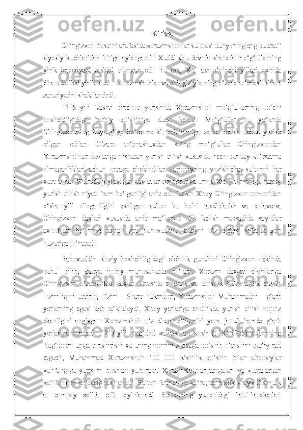 Kirish .
Chingizxon bosqini arafasida xorazmshohlar sulolasi dunyoning eng qudratli
siyosiy   kuchlaridan   biriga   aylangandi.   Xuddi   shu   davrda   sharqda   mo‘g‘ullarning
yirik   imperiyani   tashkil   qilingan   edi.   Bu   esa,   XIII   asr   o‘ninchi   yillari   oxirida
Sharqda ikki yirik kuch - xorazmshohlar va chingiziylarning o‘zaro to‘qnashishlari
zaruriyatini shakllantirdi.
1215   yili   Dashti   qipchoq   yurishida   Xorazmshoh   mo‘g‘ullarning   Jo‘chi
boshchiligidagi   harbiy   qo‘shiniga   duch   keladi.   Mo‘g‘ullar   bu   yerlarda
Chingizxonning   buyrug‘iga   ko‘ra   markit   qabilalariga   zarba   berish   uchun   yurish
qilgan   edilar.   O‘zaro   to‘qnashuvdan   so‘ng   mo‘g‘ullar   Chingizxondan
Xorazmshohlar   davlatiga   nisbatan   yurish   qilish   xususida   hech   qanday   ko‘rsatma
olmaganliklari   uchun   orqaga   chekindilar.   Jurjoniyning   yozishicha,   sultonni   har
vaqt undan Sharqda joylashgan davlatlar qiziqtirar va uning Xitoy tomoniga harbiy
yurish  qilish  niyati  ham  bo‘lganligi   aniq  edi. Lekin Xitoy  Chingizxon  tomonidan
o‘sha   yili   olinganligini   eshitgan   sulton   bu   holni   tasdiqlatish   va   qolaversa
Chingizxon   davlati   xususida   aniq   ma‘lumot   olib   kelish   maqsadida   sayidlar
avlodidan   bo‘lmish   taniqli   zot   Bahovuddin   Roziyni   o‘z   elchisi   sifatida   xon
huzuriga jo‘natadi.
Bahovuddin   Roziy   boshchiligidagi   elchilik   guruhini   Chingizxon   Pekinda
qabul   qilib,   ularga   ijobiy   munosabatda   bo‘ladi.   Xorazm   davlati   elchilariga
Chingizxon   o‘zaro   ikki   davlat   o‘rtasida   tinchlik   va   do‘stlik   hukmdorlik   qilishi
lozimligini   uqtirib,   o‘zini   -   Sharq   hukmdori,   Xorazmshoh   Muhammadni   -   g‘arb
yerlarning   egasi   deb   ta‘kidlaydi.   Xitoy   yerlariga   endilikda   yurish   qilish   nojoiz
ekanligini   anglagan   Xorazmshoh   o‘z   diqqat-e‘tiborini   yana   janub   hamda   g‘arb
yerlariga   qaratadi.   1217-yili   Bag‘dod   xalifasi   an-Nosir   (1180-1225)   sultonning
Bag‘dodni   unga   topshirishi   va  uning   nomini   xutbaga   qo‘shib   o‘qishini   qat‘iy   rad
etgach,   Muhammad   Xorazmshoh   100   000   kishilik   qo‘shin   bilan   abbosiylar
xalifaligiga   yurishni   boshlab   yuboradi.   Xorazmshohlar   tangalari   va   xutbalardan
xalifa nomi chiqarib tashlanadi. Sulton farmoniga ko‘ra, termizlik shayx Olamulk
at-Termiziy   xalifa   etib   tayinlanadi.   Sultonning   yuqoridagi   hatti-harakatlari 