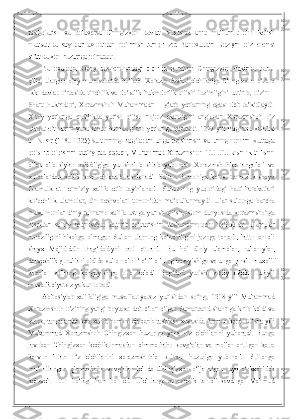 tasdiqlatish   va   qolaversa   Chingizxon   davlati   xususida   aniq   ma‘lumot   olib   kelish
maqsadida   sayidlar   avlodidan   bo‘lmish   taniqli   zot   Bahovuddin   Roziyni   o‘z   elchisi
sifatida xon huzuriga jo‘natadi.
Bahovuddin   Roziy   boshchiligidagi   elchilik   guruhini   Chingizxon   Pekinda   qabul
qilib, ularga ijobiy munosabatda bo‘ladi. Xorazm davlati elchilariga Chingizxon o‘zaro
ikki davlat o‘rtasida tinchlik va do‘stlik hukmdorlik qilishi lozimligini uqtirib, o‘zini -
Sharq   hukmdori,   Xorazmshoh   Muhammadni   -   g‘arb   yerlarning   egasi   deb   ta‘kidlaydi.
Xitoy   yerlariga   endilikda   yurish   qilish   nojoiz   ekanligini   anglagan   Xorazmshoh   o‘z
diqqat-e‘tiborini yana janub hamda g‘arb yerlariga qaratadi. 1217-yili Bag‘dod xalifasi
an-Nosir (1180-1225)  sultonning Bag‘dodni unga topshirishi  va uning nomini xutbaga
qo‘shib o‘qishini  qat‘iy rad etgach, Muhammad Xorazmshoh 100 000 kishilik qo‘shin
bilan   abbosiylar   xalifaligiga   yurishni   boshlab   yuboradi.   Xorazmshohlar   tangalari   va
xutbalardan   xalifa   nomi   chiqarib   tashlanadi.   Sulton   farmoniga   ko‘ra,   termizlik   shayx
Olamulk   at-Termiziy   xalifa   etib   tayinlanadi.   Sultonning   yuqoridagi   hatti-harakatlari
ko‘pchilik   ulamolar,   din   peshvolari   tomonidan   ma‘qullanmaydi.   Ular   sultonga   barcha
musulmonlar diniy rahnamo xalifa ustiga yurish qilish, islom dunyosida xorazmshohga
nisbatan   salbiy   munosabat   keltirib   chiqarishini   tushuntirmoqchi   bo‘ladilar.   Ulamolar
noroziligini hisobga olmagan Sulton ularning ko‘pchiligini jazoga tortadi, hatto taniqli
shayx   Majididdin   Bag‘dodiyni   qatl   ettiradi.   Bu   hol   diniy   ulamolar,   ruhoniylar,
darveshlik guruhlari oldida sulton obro‘ e‘tiborining pasayishiga va unga qarshi muxolif
kuchlar   safining   kengayishiga   olib   keladi.   Bag‘dod   yurishi   tabiiy   ofatlar   tufayli
muvaffaqiyatsiz yakun topadi.
Abbosiylar   xalifaligiga   muvaffaqiyatsiz   yurishdan   so‘ng,   1218   yili   Muhammad
Xorazmshoh o‘zining yangi poytaxti deb e‘lon qilgan Samarqand shahriga kirib keldi va
xutba, tangalardan esa xalifa nomini chiqarib tashlash xususida farmon berdi. O‘sha yili
Muhammad   Xorazmshoh   Chingizxon   huzuriga   yana   o‘z   elchilarini   yuboradi.   Bunga
javoban   Chingizxon   kechiktirmasdan   qimmatbaho   sovg‘alar   va   mollar   ortilgan   katta
karvon   bilan   o‘z   elchilarini   xorazmshohlar   sultoni   huzuriga   yuboradi.   Sultonga
mo‘ljallangan   qimmatbaho   sovg‘alar   ichida   Chingizxon   o‘lja   olgan   tuya   o‘rkachidek
keluvchi   oltin   bo‘lagi   ham   bor   edi.   Elchilarga   xorazmlik   taniqli   savdogar   Mahmud 