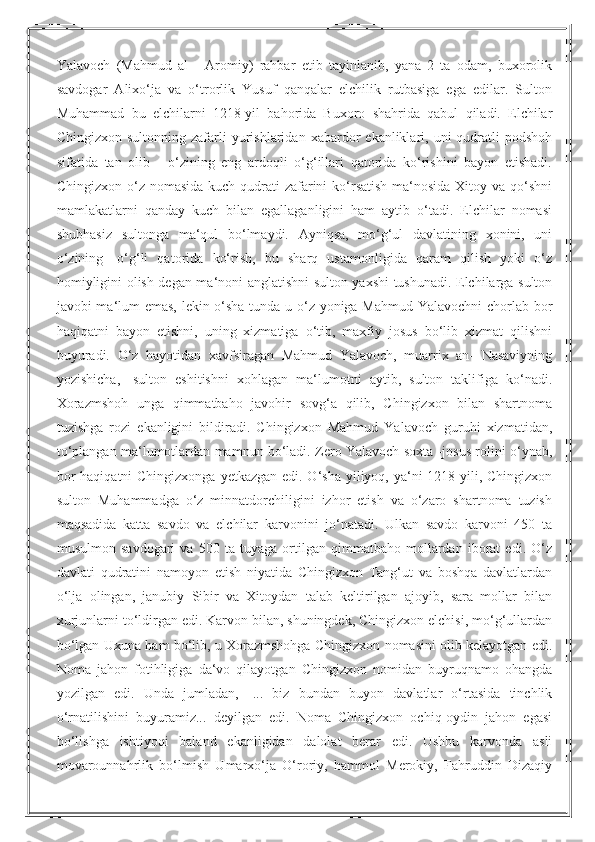 Yalavoch   (Mahmud   al   -   Aromiy)   rahbar   etib   tayinlanib,   yana   2   ta   odam,   buxorolik
savdogar   Alixo‘ja   va   o‘trorlik   Yusuf   qanqalar   elchilik   rutbasiga   ega   edilar.   Sulton
Muhammad   bu   elchilarni   1218-yil   bahorida   Buxoro   shahrida   qabul   qiladi.   Elchilar
Chingizxon  sultonning  zafarli   yurishlaridan   xabardor  ekanliklari,  uni   qudratli  podshoh
sifatida   tan   olib   -   o‘zining   eng   ardoqli   o‘g‘illari   qatorida   ko‘rishini   bayon   etishadi.
Chingizxon o‘z nomasida  kuch-qudrati  zafarini  ko‘rsatish  ma‘nosida  Xitoy va qo‘shni
mamlakatlarni   qanday   kuch   bilan   egallaganligini   ham   aytib   o‘tadi.   Elchilar   nomasi
shubhasiz   sultonga   ma‘qul   bo‘lmaydi.   Ayniqsa,   mo‘g‘ul   davlatining   xonini,   uni
o‘zining   -o‘g‘li   qatorida   ko‘rish,   bu   sharq   ustamonligida   qaram   qilish   yoki   o‘z
homiyligini olish degan ma‘noni anglatishni sulton yaxshi tushunadi. Elchilarga sulton
javobi ma‘lum emas, lekin o‘sha tunda u o‘z yoniga Mahmud Yalavochni chorlab bor
haqiqatni   bayon   etishni,   uning   xizmatiga   o‘tib,   maxfiy   josus   bo‘lib   xizmat   qilishni
buyuradi.   O‘z   hayotidan   xavfsiragan   Mahmud   Yalavoch,   muarrix   an-   Nasaviyning
yozishicha,   -sulton   eshitishni   xohlagan   ma‘lumotni   aytib,   sulton   taklifiga   ko‘nadi.
Xorazmshoh   unga   qimmatbaho   javohir   sovg‘a   qilib,   Chingizxon   bilan   shartnoma
tuzishga   rozi   ekanligini   bildiradi.   Chingizxon   Mahmud   Yalavoch   guruhi   xizmatidan,
to‘plangan ma‘lumotlardan mamnun bo‘ladi. Zero Yalavoch soxta -josus rolini o‘ynab,
bor  haqiqatni Chingizxonga  yetkazgan edi. O‘sha yiliyoq, ya‘ni 1218-yili, Chingizxon
sulton   Muhammadga   o‘z   minnatdorchiligini   izhor   etish   va   o‘zaro   shartnoma   tuzish
maqsadida   katta   savdo   va   elchilar   karvonini   jo‘natadi.   Ulkan   savdo   karvoni   450   ta
musulmon   savdogari   va   500   ta   tuyaga   ortilgan   qimmatbaho   mollardan   iborat   edi.   O‘z
davlati   qudratini   namoyon   etish   niyatida   Chingizxon   Tang‘ut   va   boshqa   davlatlardan
o‘lja   olingan,   janubiy   Sibir   va   Xitoydan   talab   keltirilgan   ajoyib,   sara   mollar   bilan
xurjunlarni to‘ldirgan edi. Karvon bilan, shuningdek, Chingizxon elchisi, mo‘g‘ullardan
bo‘lgan Uxuna ham bo‘lib, u Xorazmshohga Chingizxon nomasini olib kelayotgan edi.
Noma   jahon   fotihligiga   da‘vo   qilayotgan   Chingizxon   nomidan   buyruqnamo   ohangda
yozilgan   edi.   Unda   jumladan,   -...   biz   bundan   buyon   davlatlar   o‘rtasida   tinchlik
o‘rnatilishini   buyuramiz...   deyilgan   edi.   Noma   Chingizxon   ochiq-oydin   jahon   egasi
bo‘lishga   ishtiyoqi   baland   ekanligidan   dalolat   berar   edi.   Ushbu   karvonda   asli
movarounnahrlik   bo‘lmish   Umarxo‘ja   O‘roriy,   hammol   Merokiy,   Fahruddin   Dizaqiy 