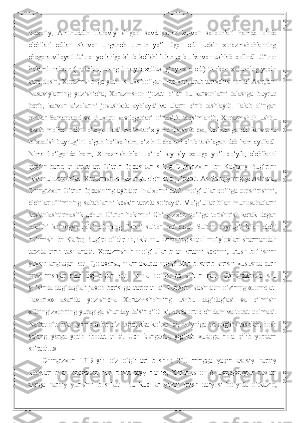 Buxoriy,   Aminuddin   Haraviy   singari   savdogarlar   karvon   sarbonlari   hamda   o‘rda
elchilari   edilar.   Karvon   Urganch   tomon   yo‘l   olgan   edi.   Lekin   xorazmshohlarning
chegara viloyati O‘tror yerlariga kirib kelishi bilanoq bu karvon ushlab qolindi. O‘tror
hokimi Inalxon (Inolchiq, uning forsiy taxallusi g‘oyirxon edi) Turkon xotunning yaqin
qarindoshi, Xorazmshohga yaqin shaxs bo‘lgan. Inalxon, arab tarixchisi ibn al-Asir, an-
Nasaviylarning   yozishicha,   Xorazmshoh   ijozati   bilan   bu   karvonlarni   talashga   buyruq
berib,   karvon   a‘zolarini   josuslikda   ayblaydi   va   ularni   qirib   tashlaydi.   Talab   olingan
mollar   Samarqand   va   Buxoro   savdogarlari   o‘rtasida   taqsimlanib,   Xorazmshoh   ushbu
savdo mollari pulini o‘ziga oladi. Ba‘zi tarixiy manbalarda esa, Inalxon garchi karvonni
to‘xtatish buyrug‘ini olgan bo‘lsa ham, o‘z holicha uni qirib tashlagan deb ham aytiladi.
Nima   bo‘lganda   ham,   Xorazmshohlar   qo‘pol   siyosiy   xatoga   yo‘l   qo‘yib,   elchilarni
qirg‘in-barot   qildiradilar.   O‘tror   fojeasidan   so‘ng   Chingizxon   Ibn   Kafrojiy   Bug‘roni
ikki mulozim bilan Xorazmshoh huzuriga elchi etib jo‘natdi. As-Subqiyning yozishicha,
Chingizxon O‘tror fojeasining  aybdori Inalxonni  tutib mo‘g‘ullar qo‘liga topshirishini,
elchilar o‘limining sabablarini keskin tarzda so‘raydi. Mo‘g‘ullar bilan munosabatlarni
keskinlashtirmaslik   uchun   O‘tror   hokimini   Chingizxon   qo‘liga   topshirish   kerak   degan
taklifni   ko‘targan   Jaloliddinning   fikrini   sulton   rad   etadi.   Sulton   buyrug‘i   bilan   elchi
bo‘lmish Ibn Kafroj Bug‘ro o‘ldirilib, ikki mulozimning soqol-mo‘ylovlari sharmandali
tarzda   qirib   tashlanadi.   Xorazmshoh   mo‘g‘ullar   bilan   ertami-kechmi,   urush   bo‘lishini
yaxshi   anglagan   edi.   Qolaversa,   mamlakatda   mo‘g‘ullar   bostirib   kirishi   xususida   turli
mish-mishlar   ham   avj   olgan   edi.   Nima   bo‘lganda   sulton   ham   Chingizxonga   shu
yo‘sinda dag‘dag‘ali javob berishga qaror qildi. Tarixchi Rashiddin o‘zining «Jome at-
Tavorix»   asarida   yozishicha   Xorazmshohning   ushbu   dag‘dag‘asi   va   qilmishi
«Chingizxonning yuragiga shunday ta‘sir qildi-ki, unda ortiq chidam va toqat qolmadi.
Nafrat o‘ti bilan yonib u bir o‘zi tepalikka ko‘tarildi, bo‘yniga belbog‘ini tashlab, bosh
yalang   yerga   yotib   ibodat   qildi.   Uch   kungacha   yig‘lab   xudoga   nola   qilib   yordam
so‘radi...»
Chingizxon   1219-yili   o‘z   o‘g‘illari   boshliq   200   mingga   yaqin   asosiy   harbiy
kuchlari   bilan   anchadan   beri   puxta   tayyorlanib,   Xorazmshoh-Anushteginiylar   davlati
ustiga   harbiy   yurishni   boshladi.   Bu   kuchlar   yozni   Irtish   daryosi   bo‘yida   o‘tkazib, 