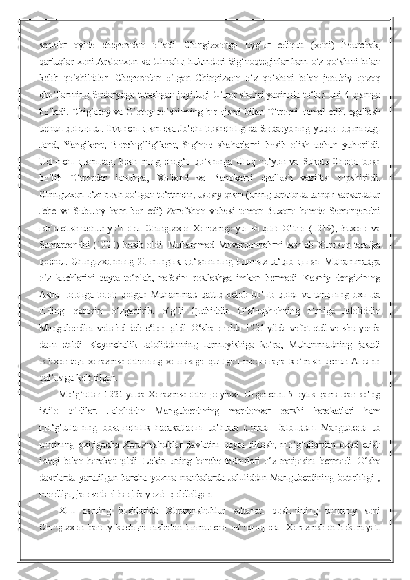 sentabr   oyida   chegaradan   o‘tadi.   Chingizxonga   uyg‘ur   ediquti   (xoni)   Baurchak,
qarluqlar xoni Arslonxon va Olmaliq hukmdori Sig‘noqteginlar ham o‘z qo‘shini bilan
kelib   qo‘shildilar.   Chegaradan   o‘tgan   Chingizxon   o‘z   qo‘shini   bilan   janubiy   qozoq
cho‘llarining Sirdaryoga tutashgan joyidagi O‘tror shahri yaqinida to‘lab uni 4 qismga
bo‘ladi. Chig‘atoy va O‘qtoy qo‘shinning bir qismi  bilan O‘trorni qamal  etib, egallash
uchun qoldirildi. Ikkinchi qism esa Jo‘chi boshchiligida Sirdaryoning yuqori oqimidagi
Jand,   Yangikent,   Borchig‘lig‘kent,   Sig‘noq   shaharlarni   bosib   olish   uchun   yuborildi.
Uchinchi   qismidagi   besh   ming   chog‘li   qo‘shinga   Uloq  no‘yon  va   Suketu  Cherbi   bosh
bo‘lib   O‘trordan   janubga,   Xo‘jand   va   Banokatni   egallash   vazifasi   topshirildi.
Chingizxon o‘zi bosh bo‘lgan to‘rtinchi, asosiy qism (uning tarkibida taniqli sarkardalar
Jebe   va   Subutoy   ham   bor   edi)   Zarafshon   vohasi   tomon-Buxoro   hamda   Samarqandni
istilo etish uchun yo‘l oldi. Chingizxon Xorazmga yurish qilib O‘tror (1219), Buxoro va
Samarqandni   (1220)   bosib   oldi.   Muhammad   Movarounnahrni   tashlab   Xuroson   tarafga
qochdi.   Chingizxonning   20   minglik   qo‘shinining   tinimsiz   ta‘qib   qilishi   Muhammadga
o‘z   kuchlarini   qayta   to‘plab,   nafasini   rostlashga   imkon   bermadi.   Kaspiy   dengizining
Ashur   oroliga   borib   qolgan   Muhammad   qattiq   betob   bo‘lib   qoldi   va   umrining   oxirida
oldingi   qarorini   o‘zgartirib,   o‘g‘li   Qutbiddin   O‘zloqshohning   o‘rniga   Jaloliddin
Manguberdini valiahd deb e‘lon qildi. O‘sha orolda 1221 yilda vafot etdi va shu yerda
dafn   etildi.   Keyinchalik   Jaloliddinning   farmoyishiga   ko‘ra,   Muhammadning   jasadi
Isfaxondagi   xorazmshohlarning   xotirasiga   qurilgan   maqbaraga   ko‘mish   uchun   Ardahn
qal‘asiga keltirilgan.
Mo‘g‘ullar 1221 yilda Xorazmshohlar poytaxti Urganchni 5 oylik qamaldan so‘ng
istilo   qildilar.   Jaloliddin   Manguberdining   mardonvar   qarshi   harakatlari   ham
mo‘g‘ullarning   bosqinchilik   harakatlarini   to‘htata   olmadi.   Jaloliddin   Manguberdi   to
umrining   oxirigacha   Xorazmshohlar   davlatini   qayta   tiklash,   mo‘g‘ullardan   ozod   etish
istagi   bilan   harakat   qildi.   Lekin   uning   barcha   tadbirlari   o‘z   natijasini   bermadi.   O‘sha
davrlarda   yaratilgan   barcha   yozma   manbalarda   Jaloliddin   Manguberdining   botirliligi   ,
mardligi, jarosatlari haqida yozib qoldirilgan.
XIII   asrning   boshlarida   Xorazmshohlar   saltanati   qoshinining   umumiy   soni
Chingizxon   harbiy   kuchiga   nisbatan   birmuncha   oshiqroq   edi.   Xorazmshoh   hokimiyati 