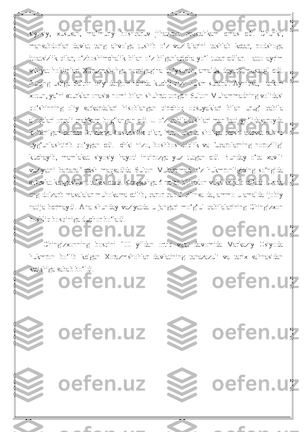 siyosiy,   xususan,   ma‘muriy   boshqaruv   jihatidan   mustahkam   emas   edi.   Chunki,
mansabdorlar   davlat   tang   ahvolga   tushib   o‘z   vazifalarini   tashlab   ketar,   podshoga
itoatsizlik   qilar,   o‘zboshimchalik   bilan   o‘z   bilganlaricha   yo‘l   tutar   edilar.   Hatto   ayrim
viloyat   hokimlari   Xorazmshohga   nomigagina   bo‘ysunib,   amalda   deyarli   mustaqil   edi.
Buning   ustiga   Sulton   oliy   dargohi   ichida   kuchli   nizo   hukm   surardi.   Ayniqsa,   Turkon
xotun, ya‘ni «turklar onasi» nomi bilan shuhrat topgan Sulton Muhammadning volidasi
qo‘shinning   oliy   sarkardalari   hisoblangan   qipchoq   oqsuyaklari   bilan   urug‘   qabila
aloqalari orqali mahkam bog‘langan edi. U o‘z qabiladoshlari manfaati yo‘lidasaroyda
ko‘tarilgan barcha fitnalarga boshchilik qilar, hatto ularda shohga qarshi  adovat ruhini
uyg‘unlashtirib   qo‘ygan   edi.   Ichki   nizo,   boshboshdoqlik   va   fuqarolarning   noroziligi
kuchayib,   mamlakat   siyosiy   hayoti   inqirozga   yuz   tutgan   edi.   Bunday   o‘ta   xavfli
vaziyatni   bartaraf   etish   maqsadida   Sulton   Muhammad   o‘z   hukmronligining   so‘ngida
«Davlat kengashi»ni ta‘sis etadi. Kengashga 6 nafar bilimdon vakillar jalb etiladi. Unda
eng dolzarb masalalar muhokama etilib, qaror qabul qilinsa-da, ammo u amalda ijobiy
natija   bermaydi.   Ana   shunday   vaziyatda   u   jangari   mo‘g‘ul   qabilalarining   Chingizxon
boshliq bosqiniga duchor bo‘ladi.
Chingizxonning   bosqini   100   yildan   ortiq   vaqt   davomida   Markaziy   Osiyoda
hukmron   bo‘lib   kelgan   Xorazmshohlar   davlatining   tanazazuli   va   tarix   sahnasidan
ketishiga sabab bo‘ldi. 