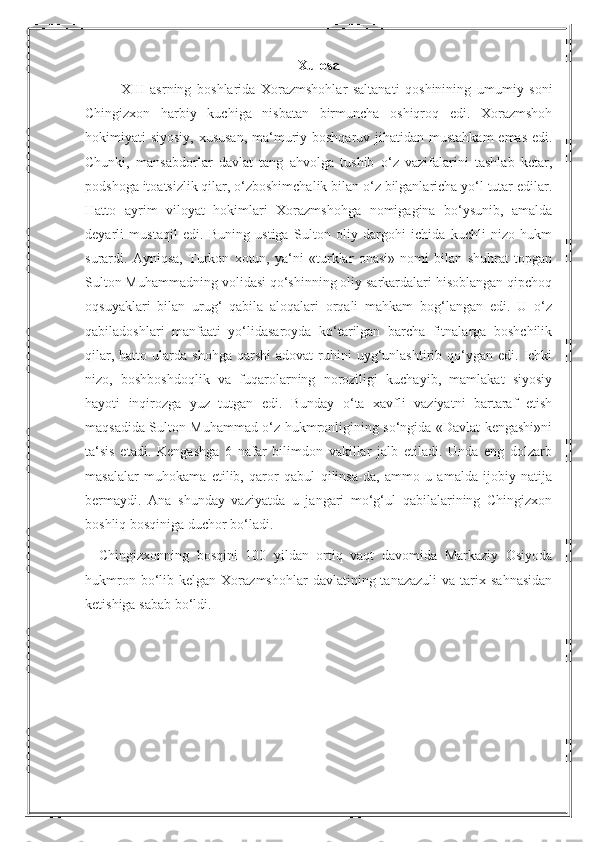 Xulosa
XIII   asrning   boshlarida   Xorazmshohlar   saltanati   qoshinining   umumiy   soni
Chingizxon   harbiy   kuchiga   nisbatan   birmuncha   oshiqroq   edi.   Xorazmshoh
hokimiyati siyosiy, xususan,  ma‘muriy boshqaruv jihatidan mustahkam  emas edi.
Chunki,   mansabdorlar   davlat   tang   ahvolga   tushib   o‘z   vazifalarini   tashlab   ketar,
podshoga itoatsizlik qilar, o‘zboshimchalik bilan o‘z bilganlaricha yo‘l tutar edilar.
Hatto   ayrim   viloyat   hokimlari   Xorazmshohga   nomigagina   bo‘ysunib,   amalda
deyarli   mustaqil   edi.   Buning   ustiga   Sulton   oliy   dargohi   ichida   kuchli   nizo   hukm
surardi.   Ayniqsa,   Turkon   xotun,   ya‘ni   «turklar   onasi»   nomi   bilan   shuhrat   topgan
Sulton Muhammadning volidasi qo‘shinning oliy sarkardalari hisoblangan qipchoq
oqsuyaklari   bilan   urug‘   qabila   aloqalari   orqali   mahkam   bog‘langan   edi.   U   o‘z
qabiladoshlari   manfaati   yo‘lidasaroyda   ko‘tarilgan   barcha   fitnalarga   boshchilik
qilar,  hatto  ularda  shohga   qarshi  adovat  ruhini   uyg‘unlashtirib  qo‘ygan  edi.  Ichki
nizo,   boshboshdoqlik   va   fuqarolarning   noroziligi   kuchayib,   mamlakat   siyosiy
hayoti   inqirozga   yuz   tutgan   edi.   Bunday   o‘ta   xavfli   vaziyatni   bartaraf   etish
maqsadida Sulton Muhammad o‘z hukmronligining so‘ngida «Davlat kengashi»ni
ta‘sis   etadi.   Kengashga   6   nafar   bilimdon   vakillar   jalb   etiladi.   Unda   eng   dolzarb
masalalar   muhokama   etilib,   qaror   qabul   qilinsa-da,   ammo   u   amalda   ijobiy   natija
bermaydi.   Ana   shunday   vaziyatda   u   jangari   mo‘g‘ul   qabilalarining   Chingizxon
boshliq bosqiniga duchor bo‘ladi.
Chingizxonning   bosqini   100   yildan   ortiq   vaqt   davomida   Markaziy   Osiyoda
hukmron  bo‘lib  kelgan  Xorazmshohlar  davlatining  tanazazuli   va  tarix  sahnasidan
ketishiga sabab bo‘ldi. 