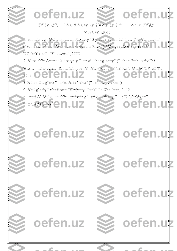 FOYDALANILGAN MANBALAR VA ADABIYOTLAR RO’YXATI 
MANBALAR:
1. Shihobiddin Muhammad an-Nasaviy “Siyrat as-sulton Jalol ad-Din Mangburni” 
(“Sulton Jaloliddin Manguberdi hayoti tafsiloti”) / Matyoqubov tarjimasi./ T.: 
“O’zbekiston”- “Yozuvchi”, 1999.
2. Alovuddin Atomalik Juvayniy “Tarixi Jahongushoy” (“Jahon fotihi tarixi”) / 
Mas’ul muharrirlar:  X. Boltaboyev, M. Mahmudov. - Toshkent: MUMTOZ SO‘Z, 
2015.
3. Mirzo Ulug’bek “Tarixi Arba’ ulus” (“To’rt ulus tarixi”) 
4.  Abulg’oziy Bahodirxon “Shajarayi Turk” T.: Cho’lpon, 1992
5. Imod Al-Mulk Tojiddin Jomiyning “Tarixi Jurjoniya” T.: “O’zbekiston”- 
“Yozuvchi”, 1990. 