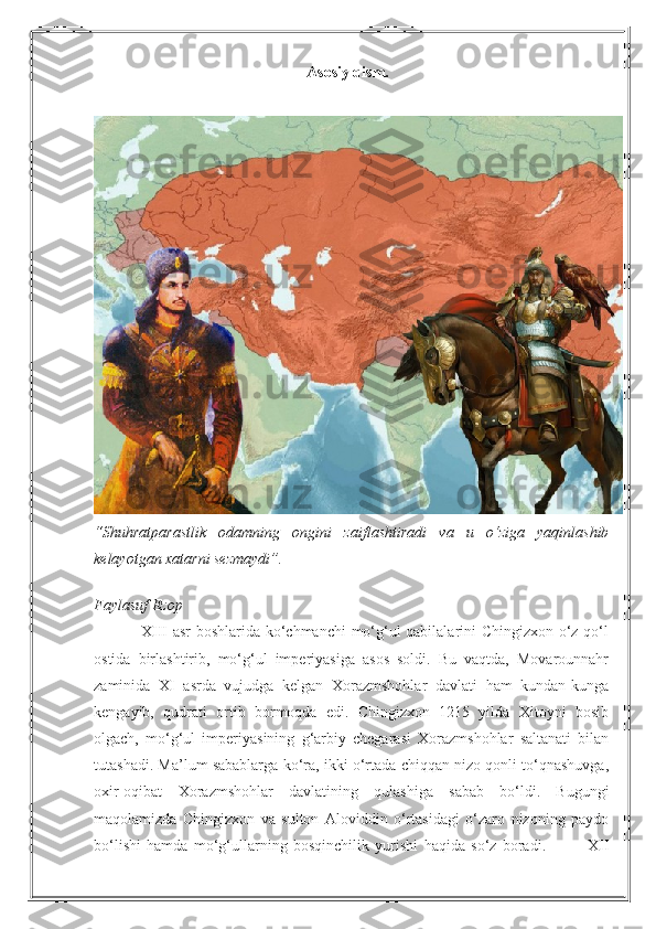 Asosiy qism.
“Shuhratparastlik   odamning   ongini   zaiflashtiradi   va   u   o‘ziga   yaqinlashib
kelayotgan xatarni sezmaydi”.
Faylasuf Ezop
                 XIII asr boshlarida ko‘chmanchi mo‘g‘ul qabilalarini Chingizxon o‘z qo‘l
ostida   birlashtirib,   mo‘g‘ul   imperiyasiga   asos   soldi.   Bu   vaqtda,   Movarounnahr
zaminida   XI   asrda   vujudga   kelgan   Xorazmshohlar   davlati   ham   kundan-kunga
kengayib,   qudrati   ortib   bormoqda   edi.   Chingizxon   1215   yilda   Xitoyni   bosib
olgach,   mo‘g‘ul   imperiyasining   g‘arbiy   chegarasi   Xorazmshohlar   saltanati   bilan
tutashadi. Ma’lum sabablarga ko‘ra, ikki o‘rtada chiqqan nizo qonli to‘qnashuvga,
oxir-oqibat   Xorazmshohlar   davlatining   qulashiga   sabab   bo‘ldi.   Bugungi
maqolamizda   Chingizxon   va   sulton   Aloviddin   o‘rtasidagi   o‘zaro   nizoning   paydo
bo‘lishi   hamda   mo‘g‘ullarning   bosqinchilik   yurishi   haqida   so‘z   boradi.               XII 