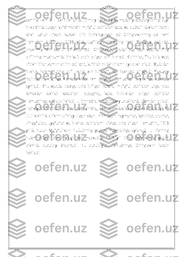 asrning   oxiri   XIII   asr   boshlarida   ijtimoiy - iqtisodiy   va   madaniy   taraqqiyotning   quyi
bosqichida   turgan   ko ‘ chmanchi   mo ‘ g ‘ ul   qabilalari   katta   va   qudratli   davlatni   barpo
etish   uchun   o ‘ zaro   kurash   olib   borishayotgan   edi .   Chingizxonning   asl   ismi
Temuchin   bo‘lib,   u   1155   yilda   tug‘ilgan.   Otasining   ismi   Yasugay   Bahodir,
onasining   ismi   esa   O‘lun   xotun   edi.   Chingizxon   onadan   tug‘ilgan   vaqtida   o‘ng
qo‘lining   mushtumida  bir   kaft   qotib   qolgan   qon  bor   edi.   Kohinlar,   “bu   bola   vaqt
o‘tishi bilan zamon ahlini qatl etib, ko‘plab podshohlarni oyoqosti qiladi. Xudodan
boshqa   hamma   uning   qo‘l   ostida   xor   bo‘ladi”,   deb   bashorat   qilishadi.   Yasugay
Bahodir   bu   o‘g‘liga   Temuchin   deb   ism   qo‘yadi.   Temuchin   13   yoshida   otasidan
ayriladi.   Shu   vaqtda   otasiga   tobe   bo‘lgan   barcha     mo‘g‘ul   qabilalari   unga   itoat
etmasdan   tashlab   ketadilar.   Faqatgina,   katta   bobosidan   qolgan   qabilalar
Temuchinga sodiq qolishadi. U bir necha bor qabilaviy urushlarda o‘limdan qoladi.
Tarixiy kitoblarda ma’lumot berilishicha, Temuchin dastlabki yurishlarida atigi 13
000 kishilik qo‘shin to‘play olgan ekan. Birin ketin naymanlar, keroitlar, totorlar,
o‘ngg‘utlar,   uyg‘urlar   va   boshqa   qabilalarni   o‘ziga   tobe   qilgan   Temuchin,   1205
yilda   butun   Mo‘g‘uliston   hududining   yagona   hukmdoriga   aylanadi.   U   o‘zining
hukmronligini   qonuniylashtirish   maqsadida   1206   yil   Onan   daryosining   yuqori
qismida   qurultoy   chaqiradi.   Bu   qurultoyda   Temuchinga   Chingizxon   laqabi
beriladi. 