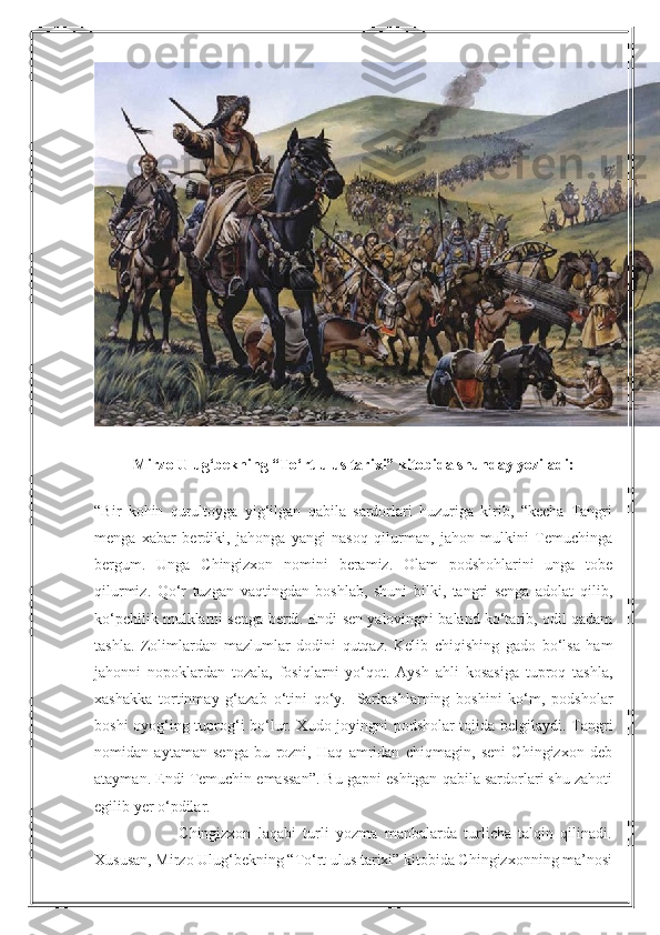 Mirzo Ulug‘bekning “To‘rt ulus tarixi” kitobida shunday yoziladi:
“Bir   kohin   qurultoyga   yig‘ilgan   qabila   sardorlari   huzuriga   kirib,   “kecha   Tangri
menga   xabar   berdiki,   jahonga   yangi   nasoq   qilurman,   jahon   mulkini   Temuchinga
bergum.   Unga   Chingizxon   nomini   beramiz.   Olam   podshohlarini   unga   tobe
qilurmiz.   Qo‘r   tuzgan   vaqtingdan   boshlab,   shuni   bilki,   tangri   senga   adolat   qilib,
ko‘pchilik mulklarni senga berdi. Endi sen yalovingni baland ko‘tarib, odil qadam
tashla.   Zolimlardan   mazlumlar   dodini   qutqaz.   Kelib   chiqishing   gado   bo‘lsa   ham
jahonni   nopoklardan   tozala,   fosiqlarni   yo‘qot.   Aysh   ahli   kosasiga   tuproq   tashla,
xashakka   tortinmay   g‘azab   o‘tini   qo‘y.     Sarkashlarning   boshini   ko‘m,   podsholar
boshi oyog‘ing tuprog‘i bo‘lur. Xudo joyingni podsholar tojida belgilaydi. Tangri
nomidan   aytaman   senga   bu   rozni,   Haq   amridan   chiqmagin,   seni   Chingizxon   deb
atayman. Endi Temuchin emassan”. Bu gapni eshitgan qabila sardorlari shu zahoti
egilib yer o‘pdilar.
                        Chingizxon   laqabi   turli   yozma   manbalarda   turlicha   talqin   qilinadi.
Xususan, Mirzo Ulug‘bekning “To‘rt ulus tarixi” kitobida Chingizxonning ma’nosi 