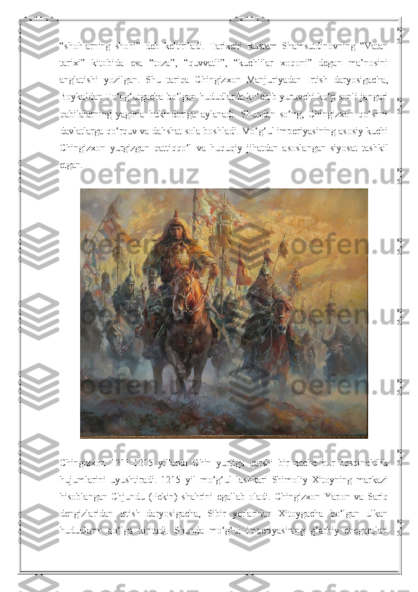 “shohlarning   shohi”   deb   keltiriladi.   Tarixchi   Rustam   Shamsutdinovning   “Vatan
tarixi”   kitobida   esa   “toza”,   “quvvatli”,   “kuchlilar   xoqoni”   degan   ma’nosini
anglatishi   yozilgan.   Shu   tariqa   Chingizxon   Manjuriyadan   Irtish   daryosigacha,
Boykaldan To‘ng‘utgacha bo‘lgan hududlarda ko‘chib yuruvchi ko‘p sonli jangari
qabilalarning   yagona   hukmdoriga   aylanadi.   Shundan   so‘ng,   Chingizxon   qo‘shni
davlatlarga qo‘rquv va dahshat sola boshladi. Mo‘g‘ul imperiyasining asosiy kuchi
Chingizxon   yurgizgan   qattiqqo‘l   va   huquqiy   jihatdan   asoslangan   siyosat   tashkil
etgan.
Chingizxon   1211-1215   yillarda   Chin   yurtiga   qarshi   bir   necha   bor   bosqinchilik
hujumlarini   uyushtiradi.   1215   yil   mo‘g‘ul   lashkari   Shimoliy   Xitoyning   markazi
hisoblangan   Chjundu   (Pekin)   shahrini   egallab   oladi.   Chingizxon   Yapon   va   Sariq
dengizlaridan   Irtish   daryosigacha,   Sibir   yerlaridan   Xitoygacha   bo‘lgan   ulkan
hududlarni   qo‘lga   kiritadi.   Shunda   mo‘g‘ul   imperiyasining   g‘arbiy   chegaralari 