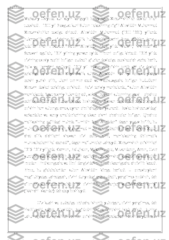 Markaziy   Osiyoda   kun   sayin   kengayib   borayotgan   Xorazmshohlar   davlati   bilan
tutashadi.   1200 yil 3 avgust kuni Sulton Takashning o‘g‘li Aloviddin Muhammad
Xorazmshohlar   taxtiga   chiqadi.   Aloviddin   Muhammad   (1200-1220)   yillarda
hukmronlik   qilib,   o‘zining   20   yillik   hukmronlik   davrini   faqat   urushlar,   jang-u
jadallar   bilan   o‘tkazadi.   Sulton   Aloviddin   1202   yilda   Marvni,   Nishopur   va
Saraxsni   egallab,   1204   yilning   yanvar   oyida   Hirotni   qo‘lga   kiritadi.   1206   yilda
o‘zining   asosiy   raqibi   bo‘lgan   qudratli   g‘urlar   davlatiga   qaqshatqich   zarba   berib,
Balx   va   Termizni   egallaydi.   1207   yil   Buxoroga   qo‘shin   tortib   uni   o‘z   davlati
tarkibiga   qo‘shib   oladi.   Keyinchalik   sulton   Aloviddin   1211   yil   qoraxitoylarga
qarshi   yurish   qilib,   ularni   tor-mor   etadi   va   Yettisuvgacha   bo‘lgan   hududlarni
Xorazm   davlati   tarkibiga   qo‘shadi.     Ba’zi   tarixiy   manbalarda,   “sulton   Aloviddin
mamlakatda faqat rasmiy hukmdor edi, xolos. Davlatni sultonning onasi – qipchoq
qabilasidan   bo‘lgan   Turkon   Xotun   boshqargan.   Asosan   turklardan   tarkib   topgan
qo‘shin ham sultonga emas, aynan qirolichaga bo‘ysunardi. Davlat boshqaruvidagi
sarkardalar   va   saroy   amaldorlarining   aksar   qismi   qipchoqlar   bo‘lgan.   Qipchoq
malikasining   qo‘lidagi   muhrda   “Umidin   faqat   Allohdan”   degan   yozuv   bo‘lib,   bu
muhr,   hatto   Xorazimshoh   Muhammad   muhridan   qudratli   bo‘lgan.   Turkon   Xotun
chet   ellik   elchilarni   shaxsan   o‘zi   qabul   qilib,   mamlakatning   diplomatik
munosabatlarni hal etar edi”, degan ma’lumotlar uchraydi. Xorazmshoh qo‘shinlari
1215-1217 yillarda Kermon, Belujiston, Makrom, Iroq, Mozandaron, Arron, Ozor
yurti,  Shivon  va  boshqa   hududlarni  egallaydi.   Xorazmshoh  davlatining  sarhadlari
Iroqdan Hindistongacha va Orol dengizidan to Hind okeanigacha cho‘zilib ketadi.
Biroq,   bu   g‘alabalaridan   sulton   Aloviddin   kibrga   beriladi.   U   qoraxitoylarni
mag‘lubiyatga uchratgach, o‘zini dunyodagi eng qudratli, yengilmas podshoh, deb
e’lon   qiladi.   Shu   munosabat   bilan   o‘zini   “Sulton   Sanjar”   va     “Iskandari   soniy”
(ikkinchi Iskandar) deb atay boshlaydi.
                  O‘z   kuchi   va   qudratiga   ortiqcha   ishonib   yuborgan,   o‘zini   yengilmas,   deb
hisoblovchi   sulton   Aloviddin   Bag‘dodni   qo‘lga   kiritishni   istab   qoladi.   Buning
uchun rejalar tuzib, xalifalik tomon qo‘shin tortish harakatlarini boshlab yuboradi. 